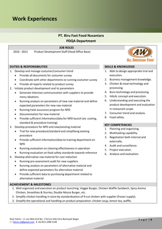 Rizal Fahmi – Jl. Leci Blok A14 No. 1 Perum Villa Citra Bantarjati Bogor
 fahmi.rzl@gmail.com  +62 813 1098 5148
P a g e | 4
Work Experiences
PT. Biru Fast Food Nusantara
PDQA Department
JOB ROLES
2010 - 2012 Product Development Staff (Head Office Base)
DUTIES & RESPONSIBILITIES SKILLS & KNOWLEDGE
1. Develop and manage costumer/consumer trend
 Provide all documents for costumer survey
 Coordinate with other departments to running costumer survey
 Provide all reports related to product survey
2. Initiate product development and its parameters
 Generate intensive communication with suppliers to provide
menu ideations
 Running analysis on parameters of new raw material and define
expected parameters for new raw material
 Running halal assurance program for NPD
 Documentation for new material
 Provide sufficient information/data for NPD launch (ex: costing,
standard & procedure training)
3. Develop procedure for NPD and new/existing material
 Trial for new procedure/standard and simplifying existing
procedure
 Provide sufficient information/data to training department on
NPD
 Running evaluation on cleaning effectiveness in operation
 Running evaluation on food safety standards towards reference
4. Develop alternative raw material for cost reduction
 Running pre-assessment audit for new suppliers
 Running analysis on parameters of alternative material and
define expected parameters for alternative material
 Provide sufficient data to purchasing department related to
alternative material
1. Able to design appropriate trial and
execution.
2. Business management knowledge.
3. Chicken & meat technology and
processing.
4. Buns technology and processing.
5. HALAL concept and execution.
6. Understanding and executing the
product development and evaluation
in restaurant scope.
7. Consumer trend and analysis.
8. Food safety.
KEY COMPETENCIES
1. Planning and organizing.
2. Multitasking capability.
3. Negotiation both internal and
externally.
4. Audit and surveillance.
5. Project execution.
6. Analysis and evaluation.
ACHIEVEMENT & MILESTONES
1. Well organized and execution on product launching: Veggie Burger, Chicken Waffle Sandwich, Spicy Aroma
Chicken, Smoothies & Slurries, Double Mozza Burger, etc.
2. Simplify chicken handling in store by standardization of 9-cut chicken with supplier (frozen supply).
3. Simplify the operational and handling on product preparation: chicken soup, lemon tea, waffle.
 