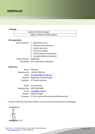 Rizal Fahmi – Jl. Leci Blok A14 No. 1 Perum Villa Citra Bantarjati Bogor
 fahmi.rzl@gmail.com  +62 813 1098 5148
P a g e | 5
Additional
Language
Indonesia Mother tongue
English Written and Oral (active)
Post Application
Interest position: 1. Application Group
2. Research & Development
3. Quality Assurance
4. Food Technologist
5. Food Inspector/ Food Auditor
6. (Suitable & Relevant Position)
Expected Salary: Negotiable
Availability: One month after notification
References
Name: Mawardi
Telephone No: +62 812 7948 345
Email: Id.mawardi@id.nestle.com
Position: Application Group Manager
Company: PT. Nestle Indonesia
Name: Suryo Wiratno
Telephone No: 0813 1849 0680
e-mail: suryo@biru.web.id
Position: PDQA Manager
Company: PT. Biru Fast Food Nusantara (A&W Restaurant)
I hereby certify that information above is true and correct to the best of my knowledge.
Best Regards,
Rizal Fahmi, S.TP
 