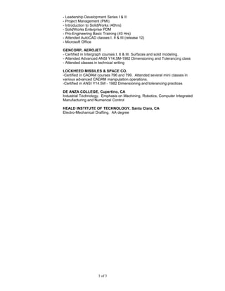 - Leadership Development Series I & II
- Project Management (PMI)
- Introduction to SolidWorks (40hrs)
- SolidWorks Enterprise PDM
- Pro-Engineering Basic Training (40 Hrs)
- Attended AutoCAD classes I, II & III (release 12)
- Microsoft Office
GENCORP, AEROJET
- Certified in Intergraph courses I, II & III. Surfaces and solid modeling.
- Attended Advanced ANSI Y14.5M-1982 Dimensioning and Tolerancing class
- Attended classes in technical writing
LOCKHEED MISSILES & SPACE CO.
-Certified in CADAM courses 796 and 799. Attended several mini classes in
various advanced CADAM manipulation operations.
-Certified in ANSI Y14.5M - 1982 Dimensioning and tolerancing practices
DE ANZA COLLEGE, Cupertino, CA
Industrial Technology. Emphasis on Machining, Robotics, Computer Integrated
Manufacturing and Numerical Control
HEALD INSTITUTE OF TECHNOLOGY, Santa Clara, CA
Electro-Mechanical Drafting. AA degree
3 of 3
 