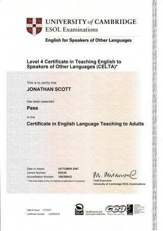 UNIVERSITY of CAMBRIDGE
ESOL Examinations
English for Speakers of Other Languages
Level 4 Certificate in Teaching English to
Speakers of Other Languages (CELTA).
This is to certify that
JONATHAN SCOTT
has been awarded
Pass
in the
Certificate in English Language Teaching to Adults
VW,tA,wA/^^r"C
Chief Executive
University of Cambridge ESOL Examinations
Date of Award OCTOBER 2007
Centre Number ES330
Accreditation Number 1001266412
. This level refers to the UK National Qualifications Framework
Date of lssue 12110107
CertificateNumber ccpf353318
oEg
il$ ffi Saffiffi OF ffi Ureffifs ESiffi ffi 3Fe&(EeS 6€ n*EB UH*Lj4&6e aIEJS FiF f
! Fm g4{86 S O*EA L4€rcSs EhALiSts FS v5r-ffi # 4rA G&E!S=a &ei-:=q 15= ipt-iE
sflgi(iffi or ernE* Ht
f*:* #*AGEs Emt
; re ]qq FOg SPEAKFRC
s
#
u*l
*i,)*0
rfi rf
JL-L
Jl tll ,'f
'nE'i'Q
1al,r1-
;Jir0(
;!LL
,1:n0
J;r tr!
I, 11]:
Ioot
JJ!IJ!
11,-lll
'+:.1 + 0
!;i i! 11
IiE(
A* i.,
'lllir:
3H!!
0ii;r i
qllrLlt
tr;1X !
n--i:
!o:t-J . i
 