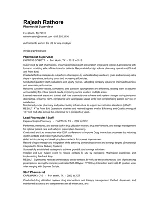 Rajesh Rathore
Pharmacist Supervisor
Fort Worth, TX 76131
rathorerajesh@hotmail.com - 817.905.3936
Authorized to work in the US for any employer
WORK EXPERIENCE
Pharmacist Supervisor
EXPRESS SCRIPTS - Fort Worth, TX - 2012 to 2015
Supervised 42 staff pharmacists, ensuring compliance with prescription processing policies & procedures with
focus on providing safe, efficient care for patients. Responsible for high volume pharmacy operations (Clinical
and Front End)
Created effective strategies to outperform other regions by understanding needs and goals and removing extra
steps in operations, reducing costs and increasing efficiencies.
Conducted quarterly staff evaluations and yearly reviews, upholding company values for improved business
and associate performance.
Resolved customer issues, complaints, and questions appropriately and efficiently, leading team to assume
accountability for critical patient needs, improving service levels in multiple areas
Learned new work areas and trained staff how to correctly use software and system changes during company
downsizing, ensuring 100% compliance and appropriate usage while not compromising patient service or
satisfaction.
Maintained proper pharmacy and patient safety infrastructure to support accreditation standards (URAC)
RESULT: FTW Front End Operations attained and retained highest level of Efficiency and Quality among all
10 Front End sites across the enterprise for 3 consecutive years.
Lead Pharmacist / Staff
Express Scripts Pharmacy - Fort Worth, TX - 2008 to 2012
Performed, mentored, and trained staff in drug utilization reviews, drug interventions, and therapy management
for optimal patient care and safety in prescription dispensing.
Conducted and Led enterprise wide DUR conferences to improve Drug Interaction processes by reducing
doctor contacts and improving turnaround time
Aided in introducing and developing lean methods for process improvement
Record of rapid merger and integration while achieving demanding service and synergy targets (Smartscript
integrated to Home Delivery System)
Successfully established strategies to achieve growth & cost savings initiatives
Initiated and Led Kaizen event to reduce contacts to MD by increasing Pharmacist awareness and
implementing feedback loop
RESULT: Significantly reduced unnecessary doctor contacts by 40% as well as decreased cost of processing
prescriptions, saving the company estimated $85,000/year. FTW Drug Interaction team held #1 position soon
after merging with Express Scripts.
Staff Pharmacist
CAREMARK / CVS - Fort Worth, TX - 2002 to 2007
Conducted drug utilization reviews, drug interventions, and therapy management. Verified, dispensed, and
maintained accuracy and completeness on all written, oral, and
 