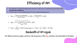  %𝜂 =
𝑃𝑜𝑤𝑒𝑟 𝑖𝑛 𝑠𝑖𝑑𝑒𝑏𝑎𝑛𝑑𝑠
𝑇𝑜𝑡𝑎𝑙 𝑃𝑜𝑤𝑒𝑟
× 100 =
𝑃𝐿𝑆𝐵+𝑃𝑈𝑆𝐵
𝑃𝑇
× 100
 %𝜂 =
𝑚2𝑉𝑐
2
8𝑅 + 𝑚2𝑉𝑐
2
8𝑅
𝑉𝑐
2
2𝑅 1+
𝑚2
2
× 100
 %𝜂 =
𝑚2
2+𝑚2 × 100 Assuming m=1, %𝜂 =
1
3
× 100 = 33.3%.
Efficiency of AM
 The amount of useful message power present in AM wave is expressed by the term called
transmission efficiency
 It is the ratio of total sideband power to the total transmitted power
Bandwidth of AM signal
The difference between upper and lower side frequencies will be 2fm and this is the bandwidth of AM signal.
 