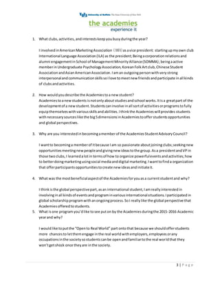3 | P a g e
1. What clubs,activities,andinterestskeepyoubusyduringthe year?
I involvedinAmericanMarketingAssociation (AMA)asavice president: startingupmyown club
International Language Association(ILA) as the president;Beingacorporationrelationsand
alumni engagementinSchool of ManagementMinorityAlliance(SOMMA);beingaactive
memberinUndergraduate PsychologyAssociation,KoreanFolkArtclub,ChineseStudent
AssociationandAsianAmericanAssociation. Iaman outgoingpersonwithverystrong
interpersonalandcommunicationskillssoIlove tomeetnew friendsandparticipate inall kinds
of clubsandactivities.
2. How wouldyoudescribe the Academiestoa new student?
Academiestoanewstudents isnotonlyabout studiesandschool works.Itisa greatpart of the
developmentof a newstudent.Studentscaninvolve inall sortof activitiesorprogramstofully
equipthemselveswithvariousskillsandabilities.Ithinkthe Academieswill provides students
withnecessarysourceslike the big5dimensionsinAcademiestoofferstudentsopportunities
and global perspectives.
3. Why are you interestedin becomingamemberof the AcademiesStudentAdvisoryCouncil?
I wantto becominga memberof itbecause Iam so passionate aboutjoiningclubs;seekingnew
opportunitiesmeetingnew peopleandgivingnew ideastothe group.Asa presidentandVPin
those twoclubs,I learnedalotin termsof how to organize powerfuleventsandactivities;how
to betterdoingmarketingusingsocial mediaanddigital marketing.Iwanttofinda organization
that offerparticipantsopportunitiestocreate new ideasandinitiateit.
4. What was the mostbeneficialaspectof the Academiesforyouasa currentstudentand why?
I thinkisthe global perspectivepart,asan international student,Iamreallyinterestedin
involvinginall kindsof eventsandprograminvariousinternationalsituations.Iparticipatedin
global scholarshipprogramwithanongoingprocess.SoI reallylike the global perspective that
Academiesofferedtostudents.
5. What isone programyou’dlike tosee puton by the Academiesduringthe 2015-2016 Academic
yearand why?
I wouldlike toputthe “Opento Real World” part ontothat because we shouldofferstudents
more chancesto letthemengage inthe real worldwithemployers,employeesorany
occupationsinthe societysostudentscanbe openandfamiliartothe real worldthat they
won’tgetshock once theyare inthe society.
 