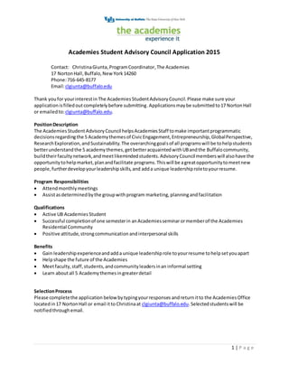 1 | P a g e
Academies Student Advisory Council Application 2015
Contact: ChristinaGiunta,ProgramCoordinator,The Academies
17 NortonHall,Buffalo,NewYork14260
Phone:716-645-8177
Email:clgiunta@buffalo.edu
Thank youfor yourinterestin The Academies StudentAdvisoryCouncil.Please make sure your
applicationisfilledoutcompletelybefore submitting.Applicationsmaybe submittedto17 NortonHall
or emailedto:clgiunta@buffalo.edu.
PositionDescription
The AcademiesStudent AdvisoryCouncil helpsAcademiesStaff tomake importantprogrammatic
decisionsregardingthe 5 Academythemesof CivicEngagement,Entrepreneurship,GlobalPerspective,
ResearchExploration,andSustainability.The overarchinggoalsof all programswill be tohelpstudents
betterunderstandthe 5 academythemes,getbetteracquaintedwithUBandthe Buffalocommunity,
buildtheirfacultynetwork,andmeetlikemindedstudents.AdvisoryCouncil memberswill alsohave the
opportunitytohelpmarket,planandfacilitate programs.Thiswill be agreatopportunitytomeetnew
people,furtherdevelopyourleadershipskills,and adda unique leadershiproletoyourresume.
Program Responsibilities
 Attendmonthlymeetings
 Assistasdeterminedbythe groupwithprogram marketing, planningandfacilitation
Qualifications
 Active UB Academies Student
 Successful completionof one semesterin anAcademiesseminarormemberof the Academies
Residential Community
 Positive attitude,strongcommunication andinterpersonal skills
Benefits
 Gain leadershipexperienceandadda unique leadershiprole toyourresume tohelpsetyouapart
 Helpshape the future of the Academies
 Meetfaculty,staff,students,andcommunityleadersinan informal setting
 Learn aboutall 5 Academythemesingreaterdetail
SelectionProcess
Please completethe application belowbytypingyourresponses andreturnitto the AcademiesOffice
locatedin17 NortonHall or email itto Christinaat clgiunta@buffalo.edu.Selectedstudentswill be
notifiedthroughemail.
 