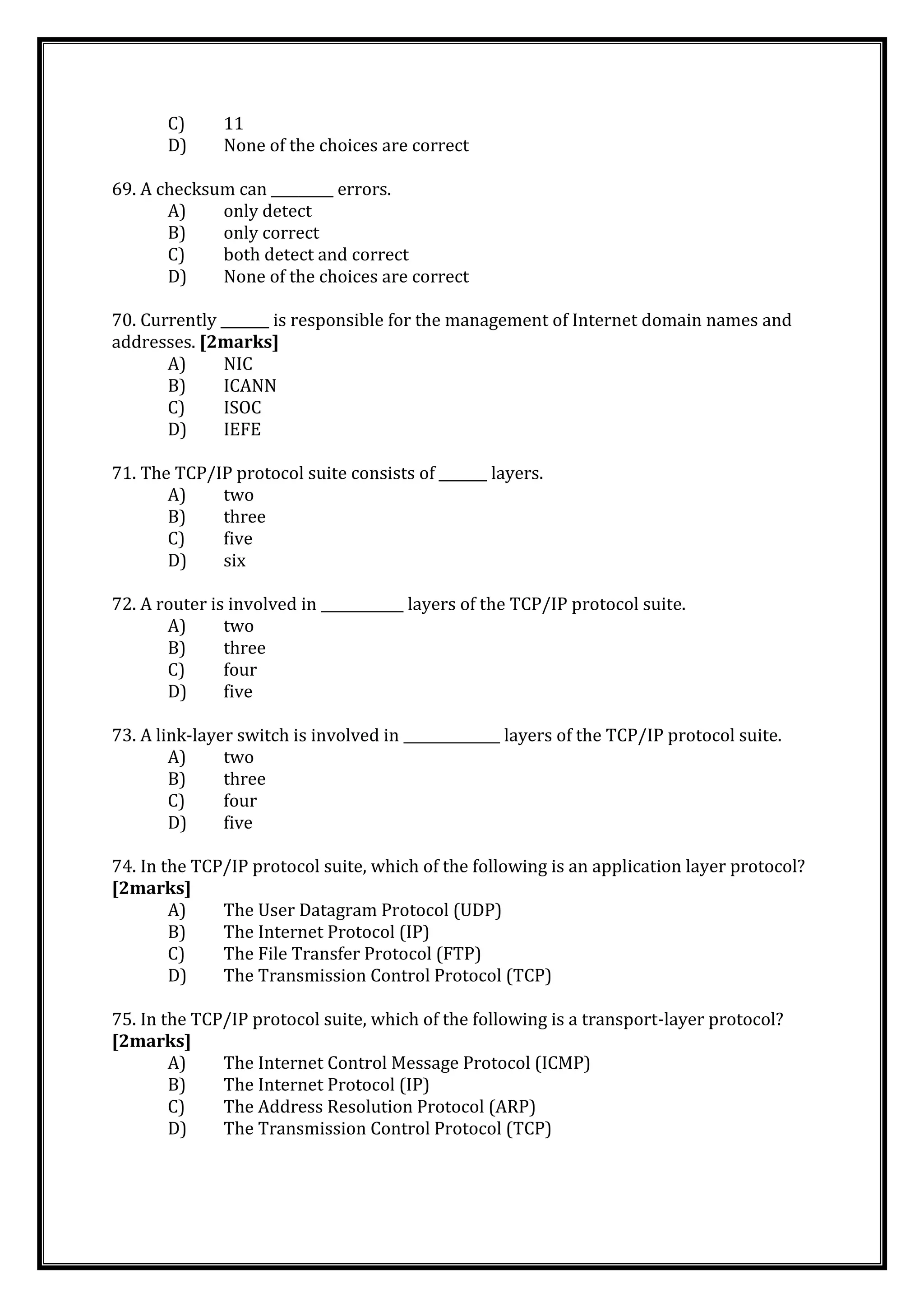 C) 11
D) None of the choices are correct
69. A checksum can _________ errors.
A) only detect
B) only correct
C) both detect and correct
D) None of the choices are correct
70. Currently _______ is responsible for the management of Internet domain names and
addresses. [2marks]
A) NIC
B) ICANN
C) ISOC
D) IEFE
71. The TCP/IP protocol suite consists of _______ layers.
A) two
B) three
C) five
D) six
72. A router is involved in ____________ layers of the TCP/IP protocol suite.
A) two
B) three
C) four
D) five
73. A link-layer switch is involved in ______________ layers of the TCP/IP protocol suite.
A) two
B) three
C) four
D) five
74. In the TCP/IP protocol suite, which of the following is an application layer protocol?
[2marks]
A) The User Datagram Protocol (UDP)
B) The Internet Protocol (IP)
C) The File Transfer Protocol (FTP)
D) The Transmission Control Protocol (TCP)
75. In the TCP/IP protocol suite, which of the following is a transport-layer protocol?
[2marks]
A) The Internet Control Message Protocol (ICMP)
B) The Internet Protocol (IP)
C) The Address Resolution Protocol (ARP)
D) The Transmission Control Protocol (TCP)
 