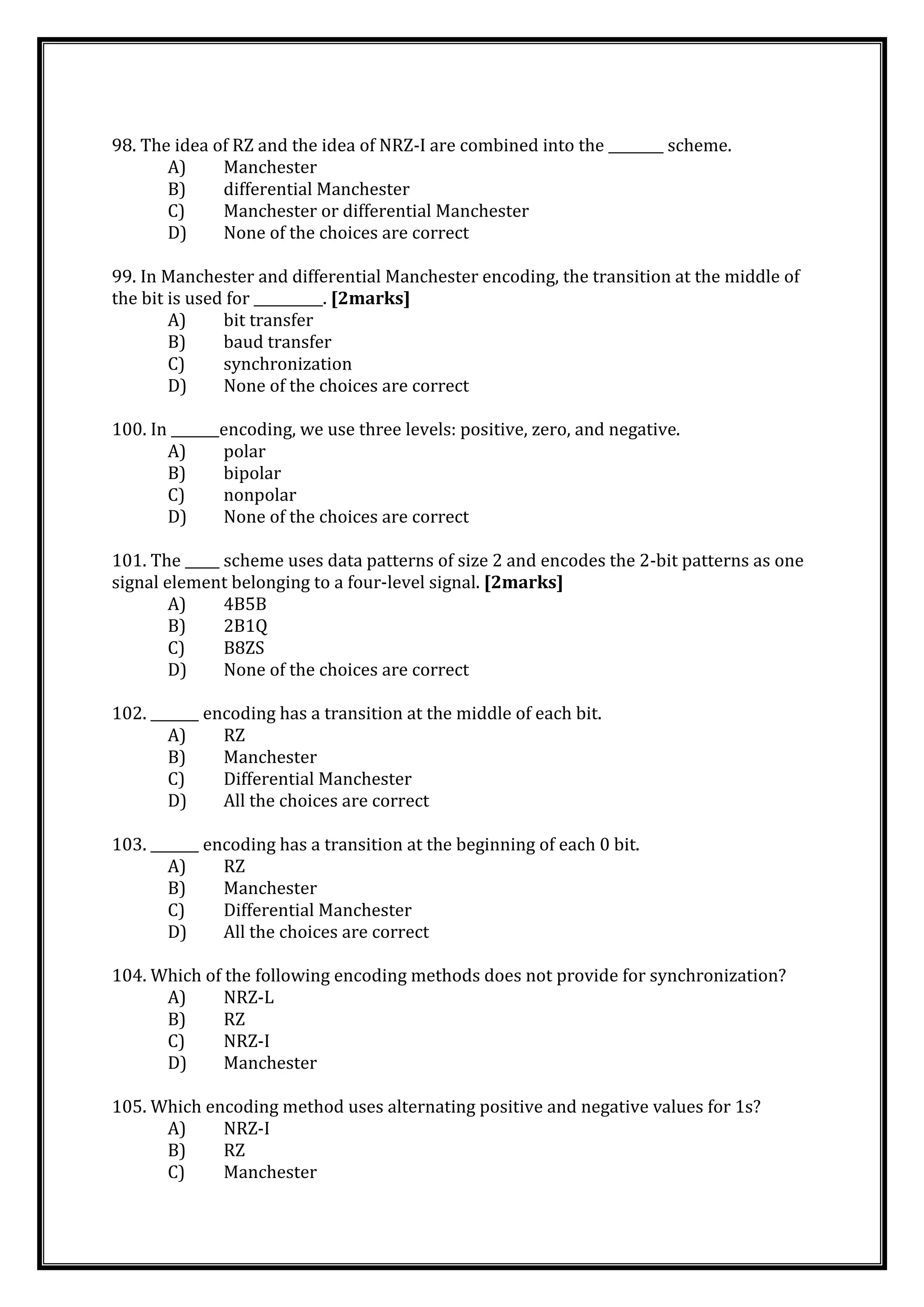 98. The idea of RZ and the idea of NRZ-I are combined into the ________ scheme.
A) Manchester
B) differential Manchester
C) Manchester or differential Manchester
D) None of the choices are correct
99. In Manchester and differential Manchester encoding, the transition at the middle of
the bit is used for __________. [2marks]
A) bit transfer
B) baud transfer
C) synchronization
D) None of the choices are correct
100. In _______encoding, we use three levels: positive, zero, and negative.
A) polar
B) bipolar
C) nonpolar
D) None of the choices are correct
101. The _____ scheme uses data patterns of size 2 and encodes the 2-bit patterns as one
signal element belonging to a four-level signal. [2marks]
A) 4B5B
B) 2B1Q
C) B8ZS
D) None of the choices are correct
102. _______ encoding has a transition at the middle of each bit.
A) RZ
B) Manchester
C) Differential Manchester
D) All the choices are correct
103. _______ encoding has a transition at the beginning of each 0 bit.
A) RZ
B) Manchester
C) Differential Manchester
D) All the choices are correct
104. Which of the following encoding methods does not provide for synchronization?
A) NRZ-L
B) RZ
C) NRZ-I
D) Manchester
105. Which encoding method uses alternating positive and negative values for 1s?
A) NRZ-I
B) RZ
C) Manchester
 