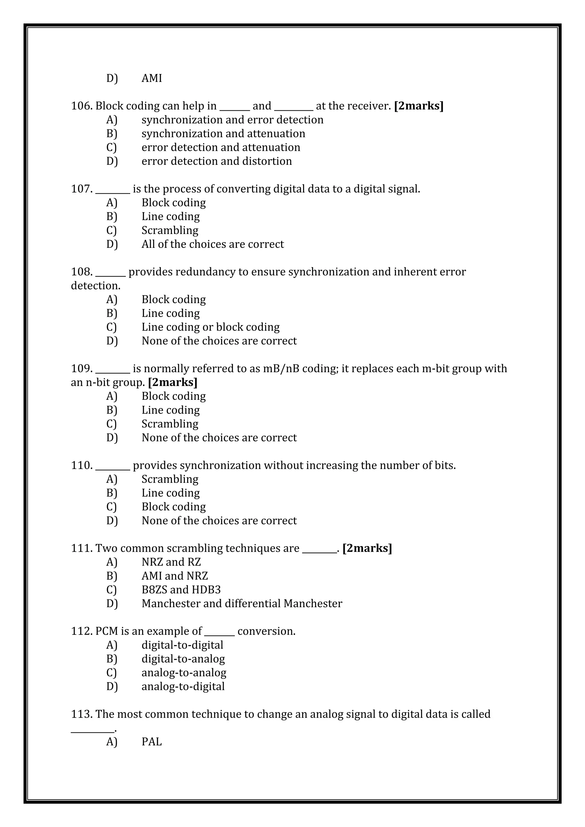 D) AMI
106. Block coding can help in _______ and _________ at the receiver. [2marks]
A) synchronization and error detection
B) synchronization and attenuation
C) error detection and attenuation
D) error detection and distortion
107. ________ is the process of converting digital data to a digital signal.
A) Block coding
B) Line coding
C) Scrambling
D) All of the choices are correct
108. _______ provides redundancy to ensure synchronization and inherent error
detection.
A) Block coding
B) Line coding
C) Line coding or block coding
D) None of the choices are correct
109. ________ is normally referred to as mB/nB coding; it replaces each m-bit group with
an n-bit group. [2marks]
A) Block coding
B) Line coding
C) Scrambling
D) None of the choices are correct
110. ________ provides synchronization without increasing the number of bits.
A) Scrambling
B) Line coding
C) Block coding
D) None of the choices are correct
111. Two common scrambling techniques are ________. [2marks]
A) NRZ and RZ
B) AMI and NRZ
C) B8ZS and HDB3
D) Manchester and differential Manchester
112. PCM is an example of _______ conversion.
A) digital-to-digital
B) digital-to-analog
C) analog-to-analog
D) analog-to-digital
113. The most common technique to change an analog signal to digital data is called
__________.
A) PAL
 