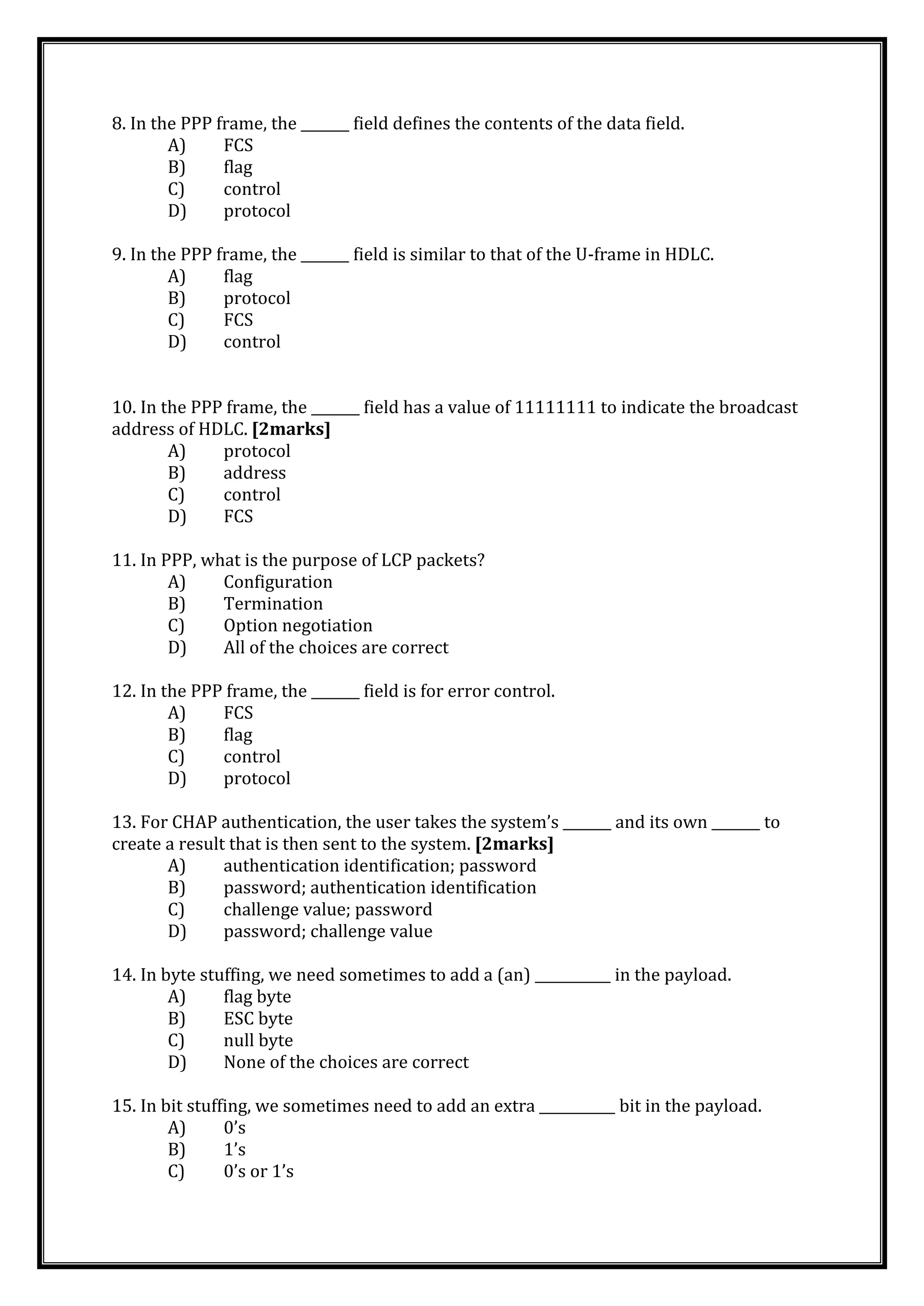 8. In the PPP frame, the _______ field defines the contents of the data field.
A) FCS
B) flag
C) control
D) protocol
9. In the PPP frame, the _______ field is similar to that of the U-frame in HDLC.
A) flag
B) protocol
C) FCS
D) control
10. In the PPP frame, the _______ field has a value of 11111111 to indicate the broadcast
address of HDLC. [2marks]
A) protocol
B) address
C) control
D) FCS
11. In PPP, what is the purpose of LCP packets?
A) Configuration
B) Termination
C) Option negotiation
D) All of the choices are correct
12. In the PPP frame, the _______ field is for error control.
A) FCS
B) flag
C) control
D) protocol
13. For CHAP authentication, the user takes the system’s _______ and its own _______ to
create a result that is then sent to the system. [2marks]
A) authentication identification; password
B) password; authentication identification
C) challenge value; password
D) password; challenge value
14. In byte stuffing, we need sometimes to add a (an) ___________ in the payload.
A) flag byte
B) ESC byte
C) null byte
D) None of the choices are correct
15. In bit stuffing, we sometimes need to add an extra ___________ bit in the payload.
A) 0’s
B) 1’s
C) 0’s or 1’s
 