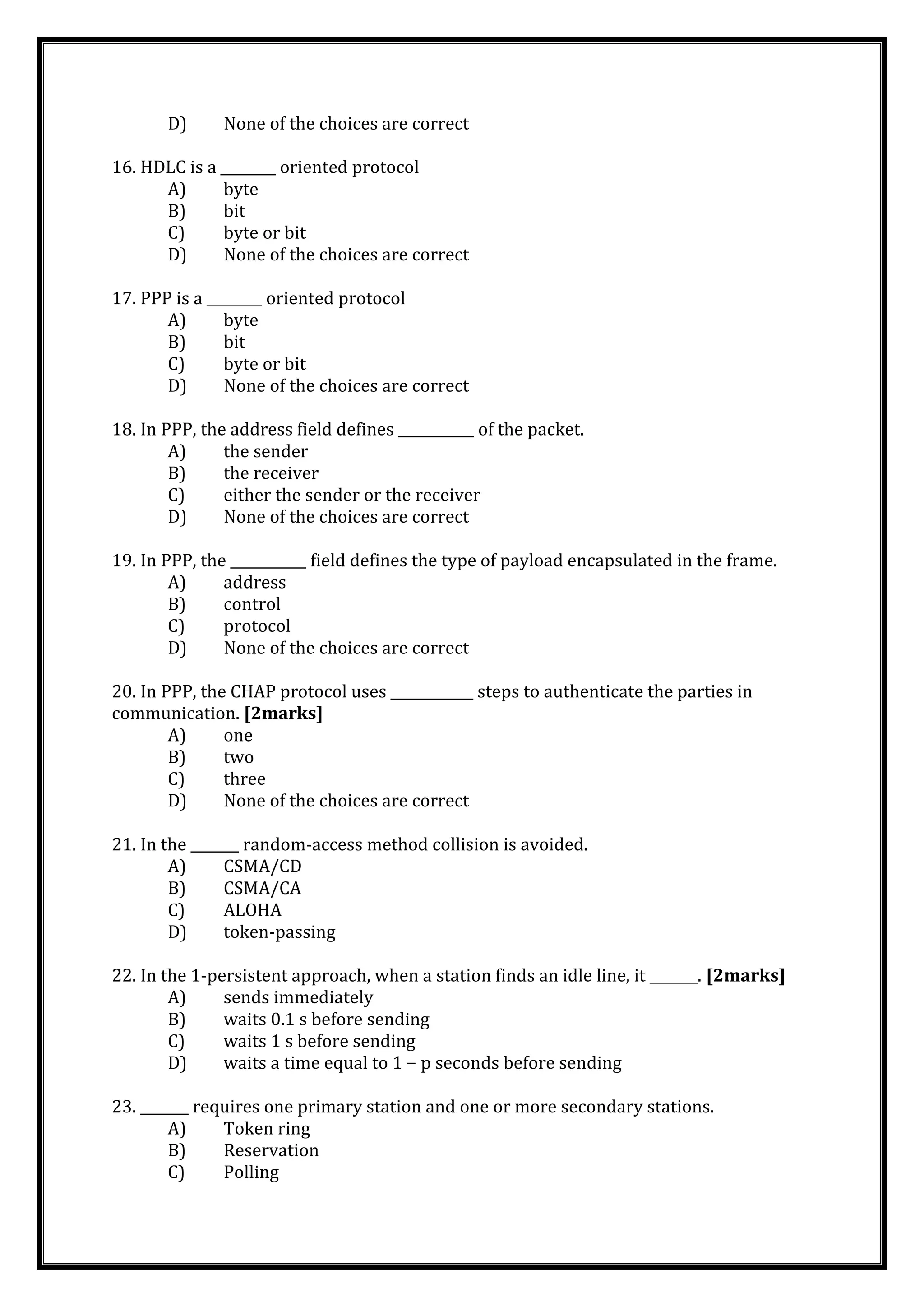 D) None of the choices are correct
16. HDLC is a ________ oriented protocol
A) byte
B) bit
C) byte or bit
D) None of the choices are correct
17. PPP is a ________ oriented protocol
A) byte
B) bit
C) byte or bit
D) None of the choices are correct
18. In PPP, the address field defines ___________ of the packet.
A) the sender
B) the receiver
C) either the sender or the receiver
D) None of the choices are correct
19. In PPP, the ___________ field defines the type of payload encapsulated in the frame.
A) address
B) control
C) protocol
D) None of the choices are correct
20. In PPP, the CHAP protocol uses ____________ steps to authenticate the parties in
communication. [2marks]
A) one
B) two
C) three
D) None of the choices are correct
21. In the _______ random-access method collision is avoided.
A) CSMA/CD
B) CSMA/CA
C) ALOHA
D) token-passing
22. In the 1-persistent approach, when a station finds an idle line, it _______. [2marks]
A) sends immediately
B) waits 0.1 s before sending
C) waits 1 s before sending
D) waits a time equal to 1 − p seconds before sending
23. _______ requires one primary station and one or more secondary stations.
A) Token ring
B) Reservation
C) Polling
 