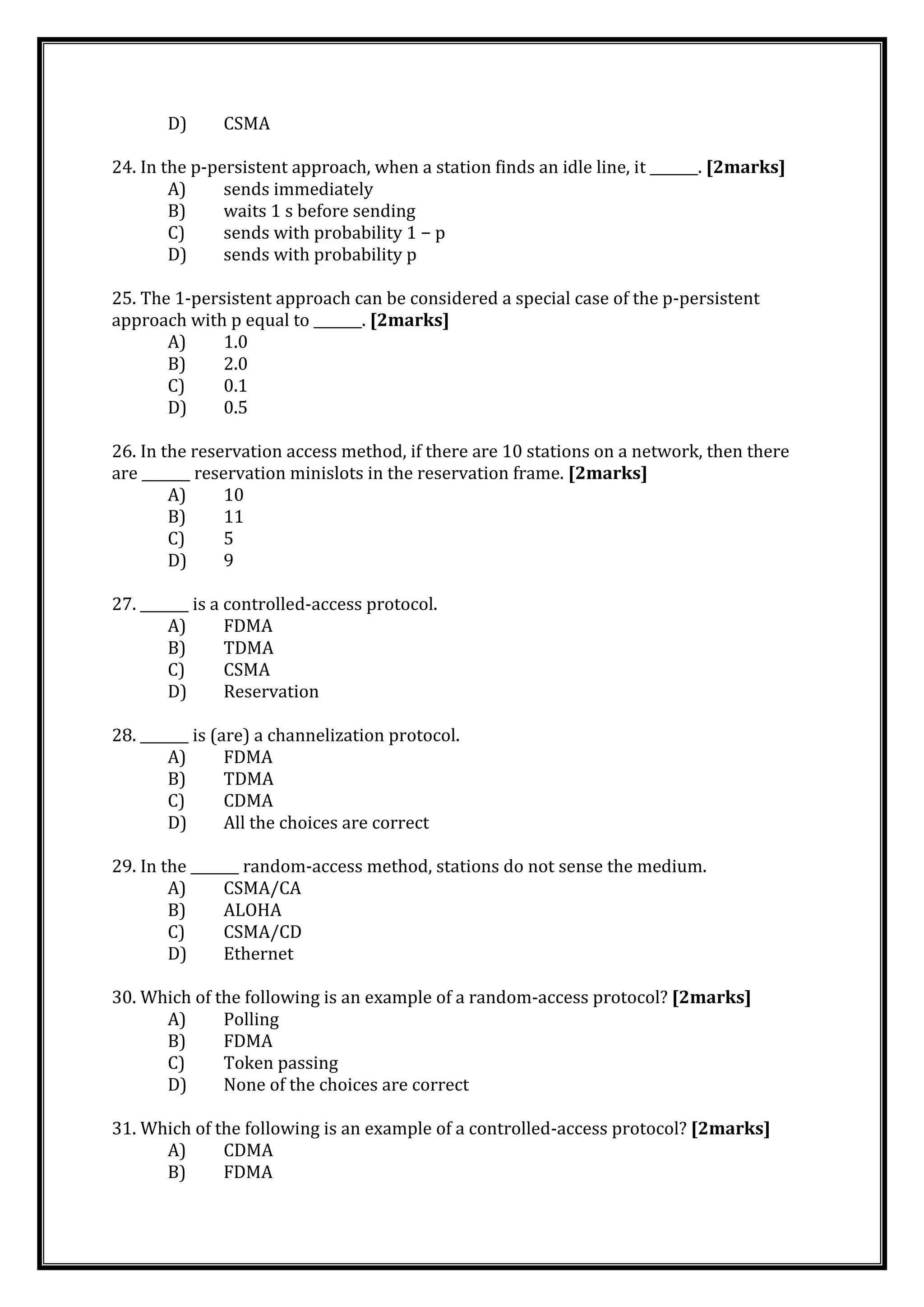 D) CSMA
24. In the p-persistent approach, when a station finds an idle line, it _______. [2marks]
A) sends immediately
B) waits 1 s before sending
C) sends with probability 1 − p
D) sends with probability p
25. The 1-persistent approach can be considered a special case of the p-persistent
approach with p equal to _______. [2marks]
A) 1.0
B) 2.0
C) 0.1
D) 0.5
26. In the reservation access method, if there are 10 stations on a network, then there
are _______ reservation minislots in the reservation frame. [2marks]
A) 10
B) 11
C) 5
D) 9
27. _______ is a controlled-access protocol.
A) FDMA
B) TDMA
C) CSMA
D) Reservation
28. _______ is (are) a channelization protocol.
A) FDMA
B) TDMA
C) CDMA
D) All the choices are correct
29. In the _______ random-access method, stations do not sense the medium.
A) CSMA/CA
B) ALOHA
C) CSMA/CD
D) Ethernet
30. Which of the following is an example of a random-access protocol? [2marks]
A) Polling
B) FDMA
C) Token passing
D) None of the choices are correct
31. Which of the following is an example of a controlled-access protocol? [2marks]
A) CDMA
B) FDMA
 