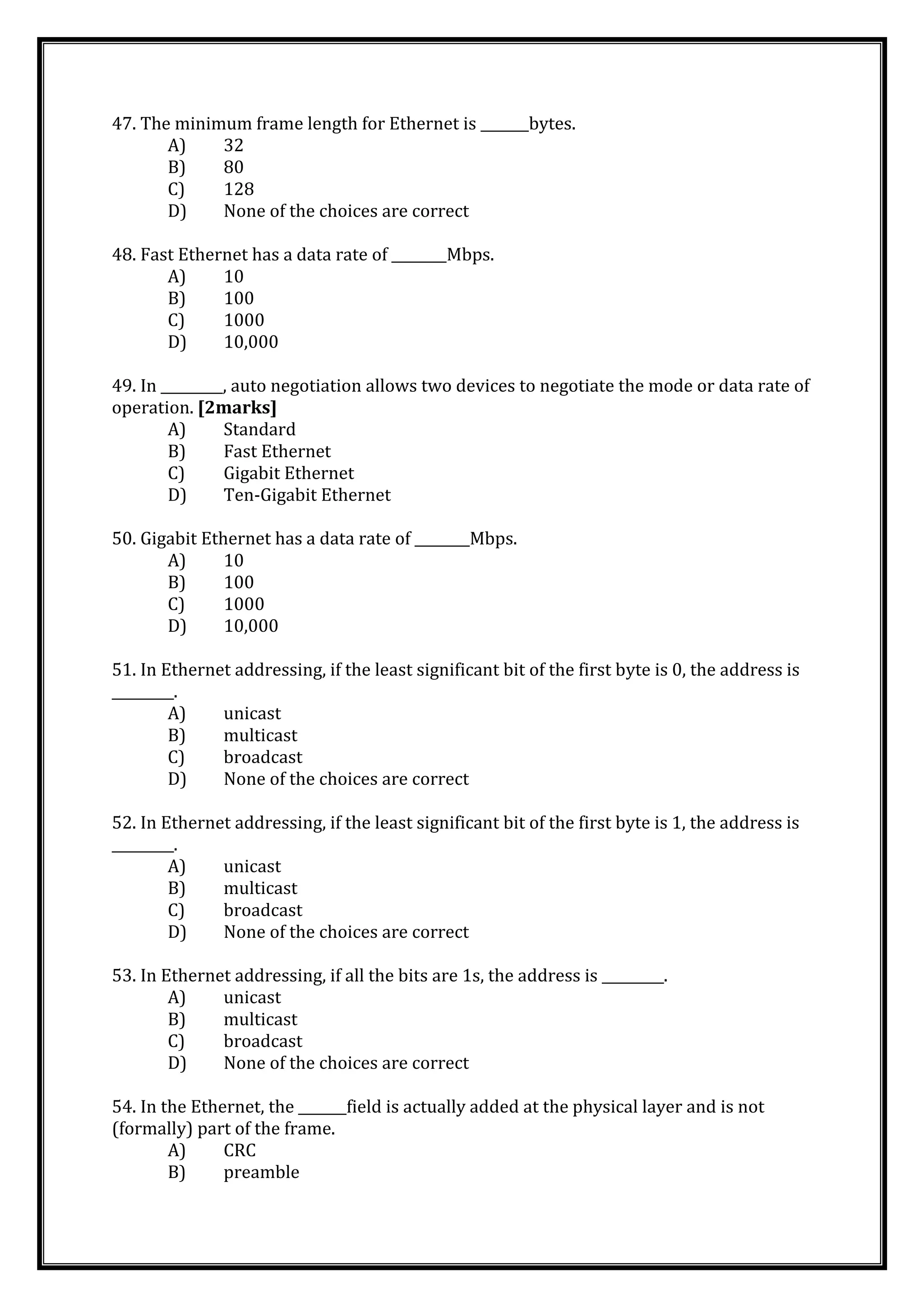 47. The minimum frame length for Ethernet is _______bytes.
A) 32
B) 80
C) 128
D) None of the choices are correct
48. Fast Ethernet has a data rate of ________Mbps.
A) 10
B) 100
C) 1000
D) 10,000
49. In _________, auto negotiation allows two devices to negotiate the mode or data rate of
operation. [2marks]
A) Standard
B) Fast Ethernet
C) Gigabit Ethernet
D) Ten-Gigabit Ethernet
50. Gigabit Ethernet has a data rate of ________Mbps.
A) 10
B) 100
C) 1000
D) 10,000
51. In Ethernet addressing, if the least significant bit of the first byte is 0, the address is
_________.
A) unicast
B) multicast
C) broadcast
D) None of the choices are correct
52. In Ethernet addressing, if the least significant bit of the first byte is 1, the address is
_________.
A) unicast
B) multicast
C) broadcast
D) None of the choices are correct
53. In Ethernet addressing, if all the bits are 1s, the address is _________.
A) unicast
B) multicast
C) broadcast
D) None of the choices are correct
54. In the Ethernet, the _______field is actually added at the physical layer and is not
(formally) part of the frame.
A) CRC
B) preamble
 