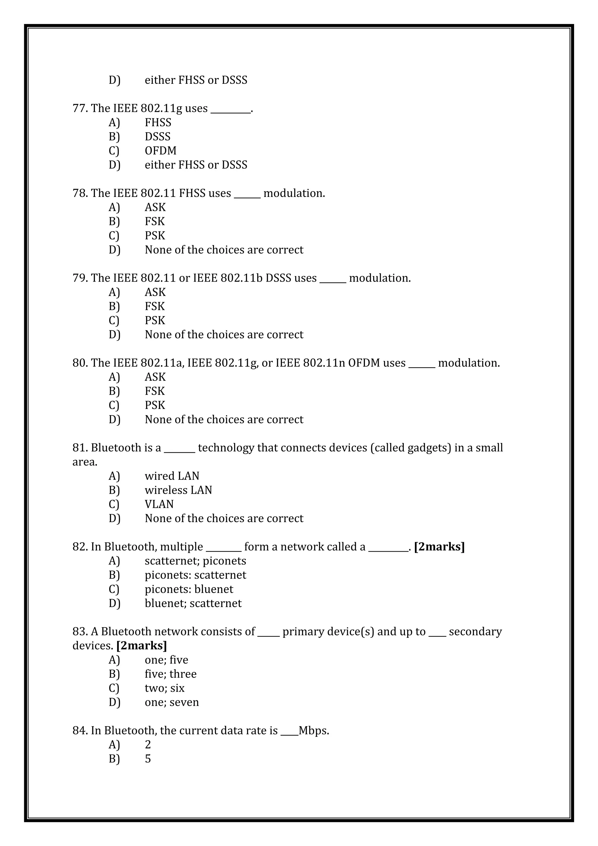 D) either FHSS or DSSS
77. The IEEE 802.11g uses _________.
A) FHSS
B) DSSS
C) OFDM
D) either FHSS or DSSS
78. The IEEE 802.11 FHSS uses ______ modulation.
A) ASK
B) FSK
C) PSK
D) None of the choices are correct
79. The IEEE 802.11 or IEEE 802.11b DSSS uses ______ modulation.
A) ASK
B) FSK
C) PSK
D) None of the choices are correct
80. The IEEE 802.11a, IEEE 802.11g, or IEEE 802.11n OFDM uses ______ modulation.
A) ASK
B) FSK
C) PSK
D) None of the choices are correct
81. Bluetooth is a _______ technology that connects devices (called gadgets) in a small
area.
A) wired LAN
B) wireless LAN
C) VLAN
D) None of the choices are correct
82. In Bluetooth, multiple ________ form a network called a _________. [2marks]
A) scatternet; piconets
B) piconets: scatternet
C) piconets: bluenet
D) bluenet; scatternet
83. A Bluetooth network consists of _____ primary device(s) and up to ____ secondary
devices. [2marks]
A) one; five
B) five; three
C) two; six
D) one; seven
84. In Bluetooth, the current data rate is ____Mbps.
A) 2
B) 5
 
