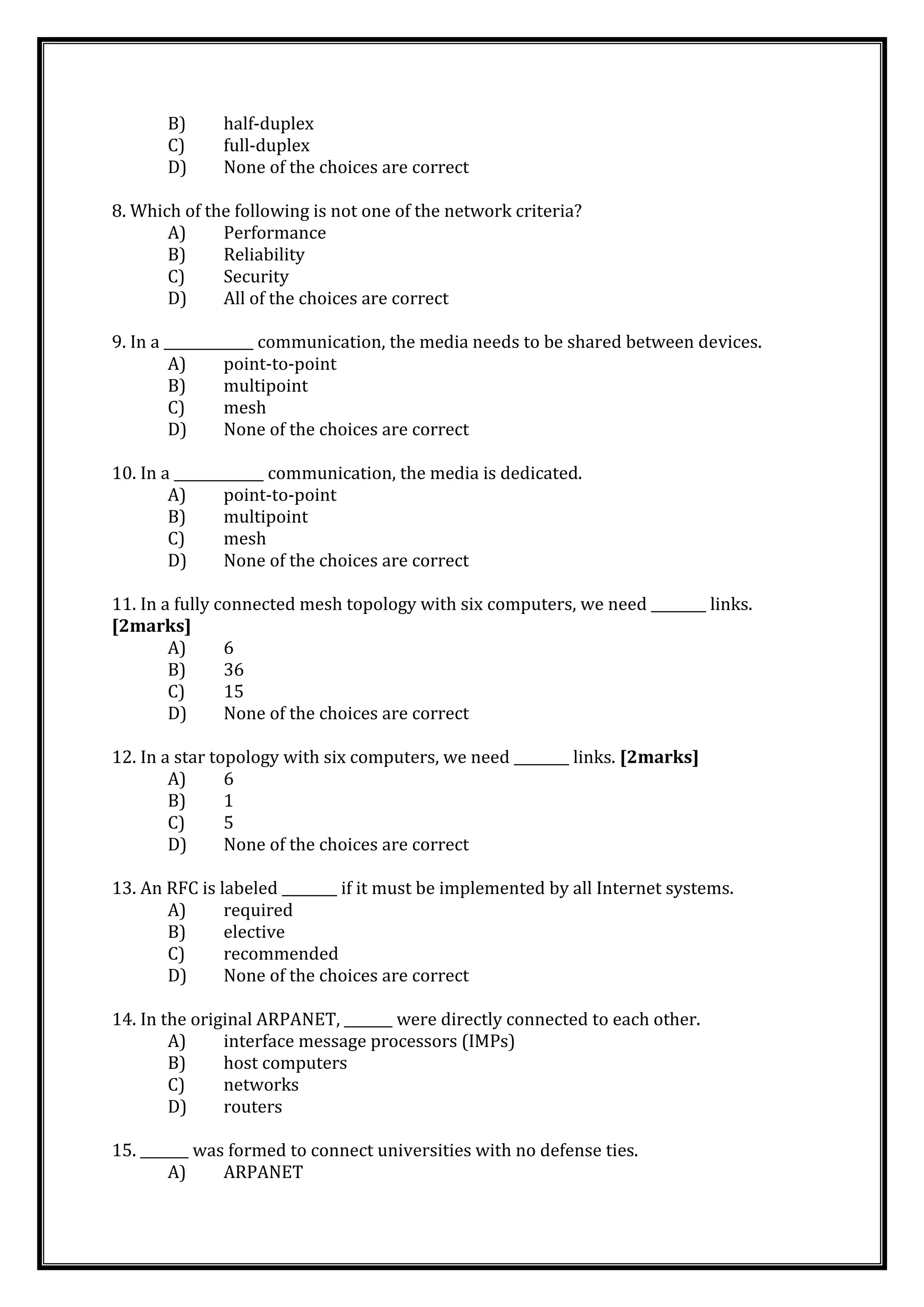 B) half-duplex
C) full-duplex
D) None of the choices are correct
8. Which of the following is not one of the network criteria?
A) Performance
B) Reliability
C) Security
D) All of the choices are correct
9. In a _____________ communication, the media needs to be shared between devices.
A) point-to-point
B) multipoint
C) mesh
D) None of the choices are correct
10. In a _____________ communication, the media is dedicated.
A) point-to-point
B) multipoint
C) mesh
D) None of the choices are correct
11. In a fully connected mesh topology with six computers, we need ________ links.
[2marks]
A) 6
B) 36
C) 15
D) None of the choices are correct
12. In a star topology with six computers, we need ________ links. [2marks]
A) 6
B) 1
C) 5
D) None of the choices are correct
13. An RFC is labeled ________ if it must be implemented by all Internet systems.
A) required
B) elective
C) recommended
D) None of the choices are correct
14. In the original ARPANET, _______ were directly connected to each other.
A) interface message processors (IMPs)
B) host computers
C) networks
D) routers
15. _______ was formed to connect universities with no defense ties.
A) ARPANET
 
