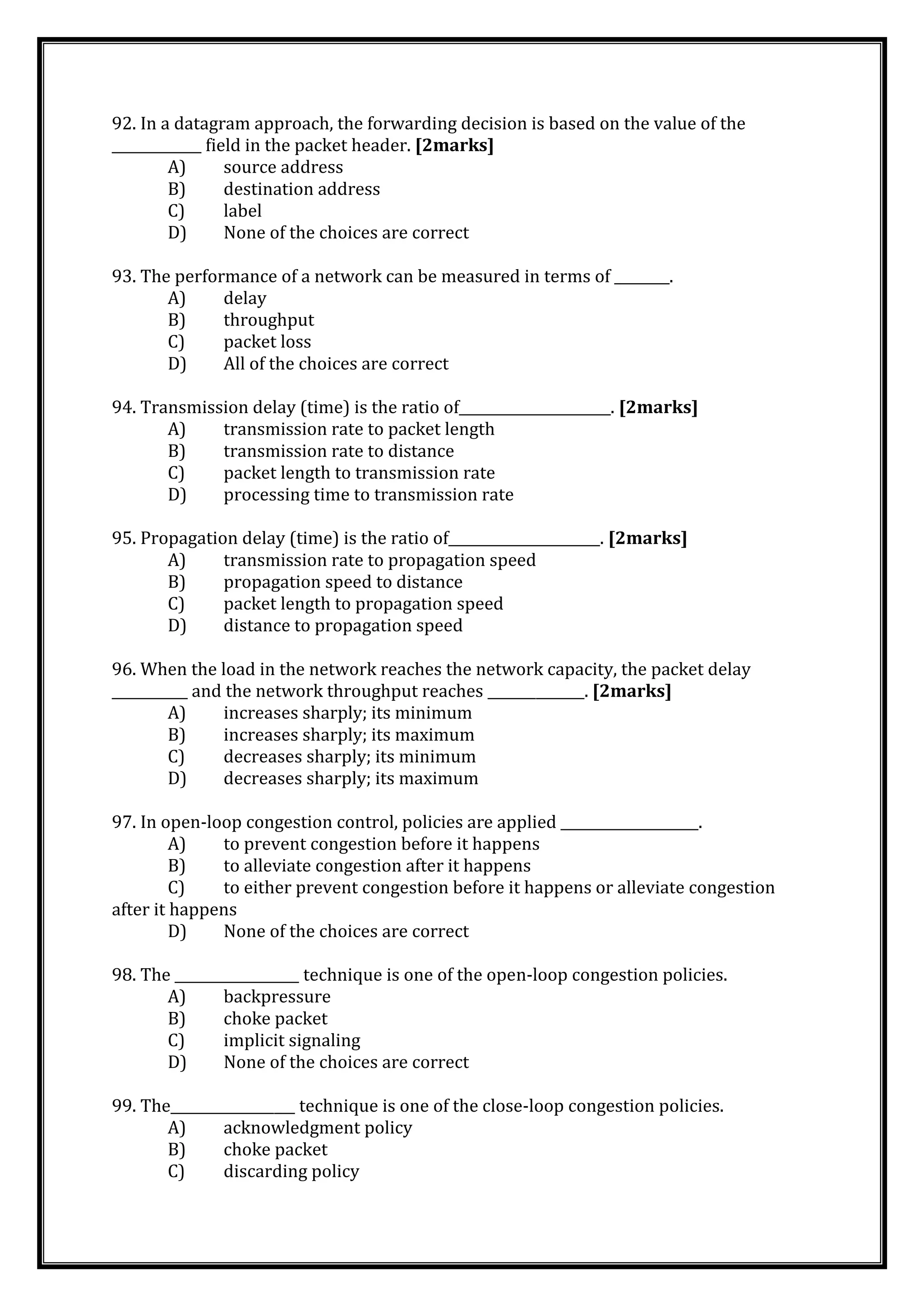 92. In a datagram approach, the forwarding decision is based on the value of the
_____________ field in the packet header. [2marks]
A) source address
B) destination address
C) label
D) None of the choices are correct
93. The performance of a network can be measured in terms of ________.
A) delay
B) throughput
C) packet loss
D) All of the choices are correct
94. Transmission delay (time) is the ratio of______________________. [2marks]
A) transmission rate to packet length
B) transmission rate to distance
C) packet length to transmission rate
D) processing time to transmission rate
95. Propagation delay (time) is the ratio of______________________. [2marks]
A) transmission rate to propagation speed
B) propagation speed to distance
C) packet length to propagation speed
D) distance to propagation speed
96. When the load in the network reaches the network capacity, the packet delay
___________ and the network throughput reaches ______________. [2marks]
A) increases sharply; its minimum
B) increases sharply; its maximum
C) decreases sharply; its minimum
D) decreases sharply; its maximum
97. In open-loop congestion control, policies are applied ____________________.
A) to prevent congestion before it happens
B) to alleviate congestion after it happens
C) to either prevent congestion before it happens or alleviate congestion
after it happens
D) None of the choices are correct
98. The __________________ technique is one of the open-loop congestion policies.
A) backpressure
B) choke packet
C) implicit signaling
D) None of the choices are correct
99. The__________________ technique is one of the close-loop congestion policies.
A) acknowledgment policy
B) choke packet
C) discarding policy
 