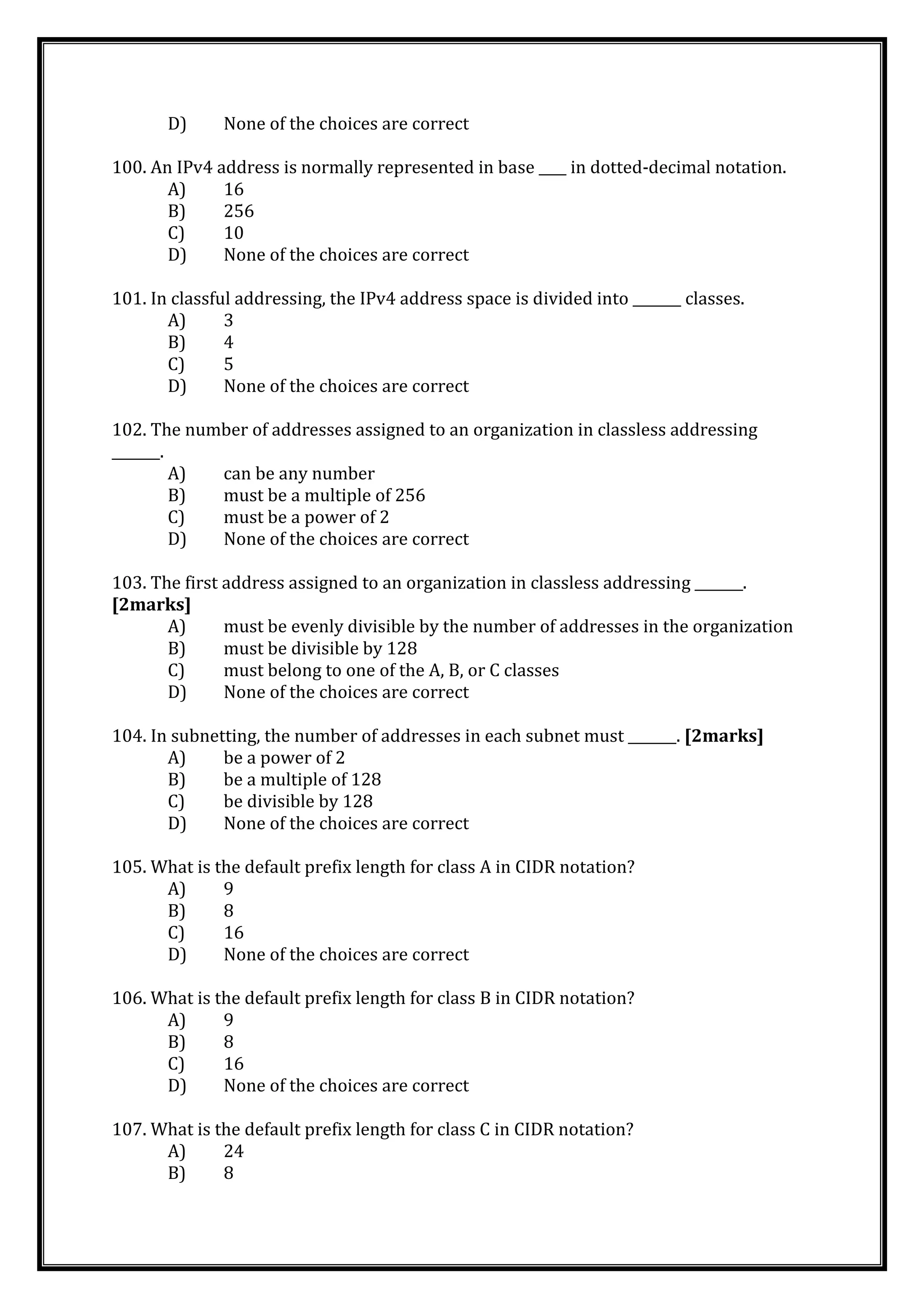 D) None of the choices are correct
100. An IPv4 address is normally represented in base ____ in dotted-decimal notation.
A) 16
B) 256
C) 10
D) None of the choices are correct
101. In classful addressing, the IPv4 address space is divided into _______ classes.
A) 3
B) 4
C) 5
D) None of the choices are correct
102. The number of addresses assigned to an organization in classless addressing
_______.
A) can be any number
B) must be a multiple of 256
C) must be a power of 2
D) None of the choices are correct
103. The first address assigned to an organization in classless addressing _______.
[2marks]
A) must be evenly divisible by the number of addresses in the organization
B) must be divisible by 128
C) must belong to one of the A, B, or C classes
D) None of the choices are correct
104. In subnetting, the number of addresses in each subnet must _______. [2marks]
A) be a power of 2
B) be a multiple of 128
C) be divisible by 128
D) None of the choices are correct
105. What is the default prefix length for class A in CIDR notation?
A) 9
B) 8
C) 16
D) None of the choices are correct
106. What is the default prefix length for class B in CIDR notation?
A) 9
B) 8
C) 16
D) None of the choices are correct
107. What is the default prefix length for class C in CIDR notation?
A) 24
B) 8
 