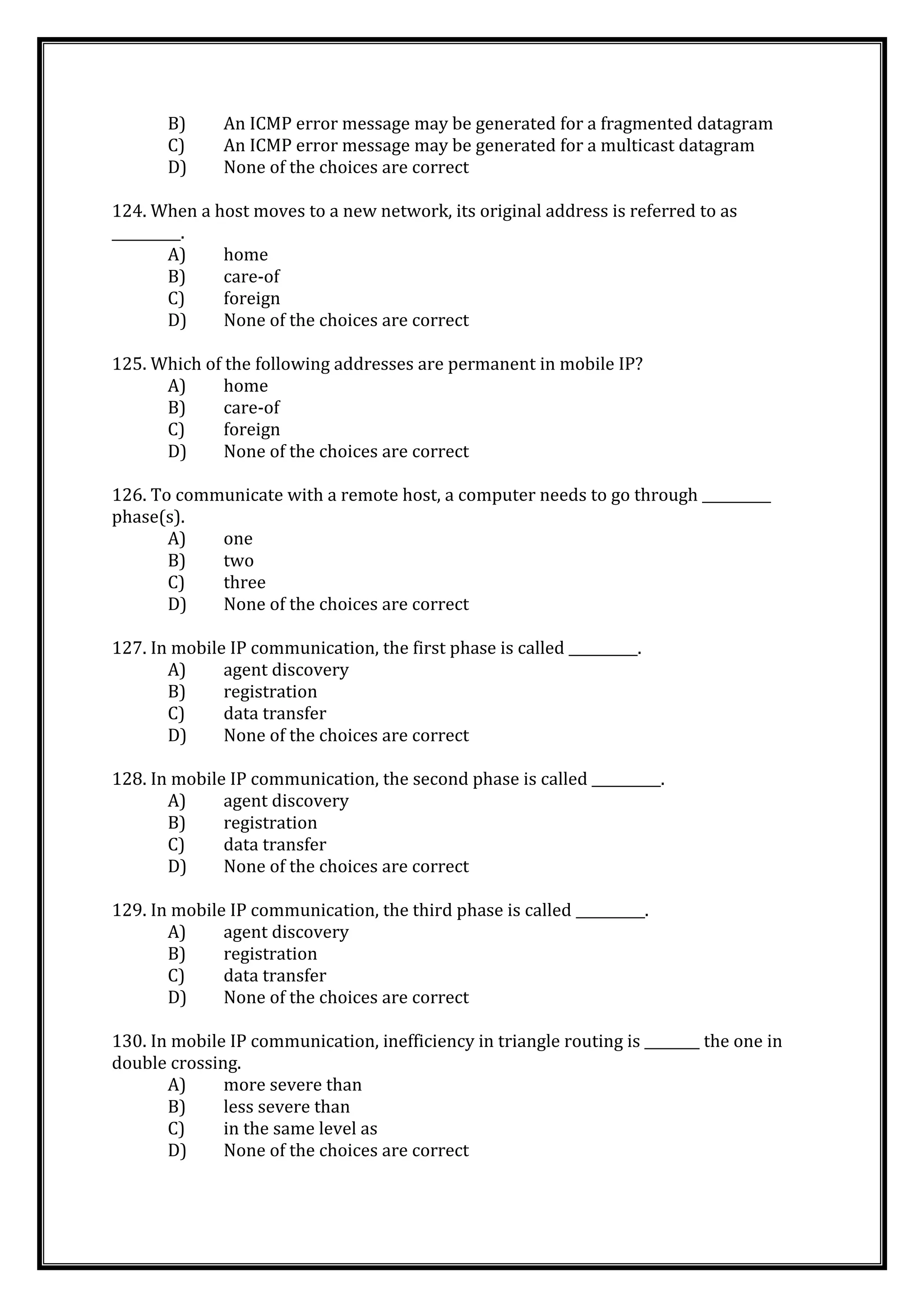 B) An ICMP error message may be generated for a fragmented datagram
C) An ICMP error message may be generated for a multicast datagram
D) None of the choices are correct
124. When a host moves to a new network, its original address is referred to as
__________.
A) home
B) care-of
C) foreign
D) None of the choices are correct
125. Which of the following addresses are permanent in mobile IP?
A) home
B) care-of
C) foreign
D) None of the choices are correct
126. To communicate with a remote host, a computer needs to go through __________
phase(s).
A) one
B) two
C) three
D) None of the choices are correct
127. In mobile IP communication, the first phase is called __________.
A) agent discovery
B) registration
C) data transfer
D) None of the choices are correct
128. In mobile IP communication, the second phase is called __________.
A) agent discovery
B) registration
C) data transfer
D) None of the choices are correct
129. In mobile IP communication, the third phase is called __________.
A) agent discovery
B) registration
C) data transfer
D) None of the choices are correct
130. In mobile IP communication, inefficiency in triangle routing is ________ the one in
double crossing.
A) more severe than
B) less severe than
C) in the same level as
D) None of the choices are correct
 
