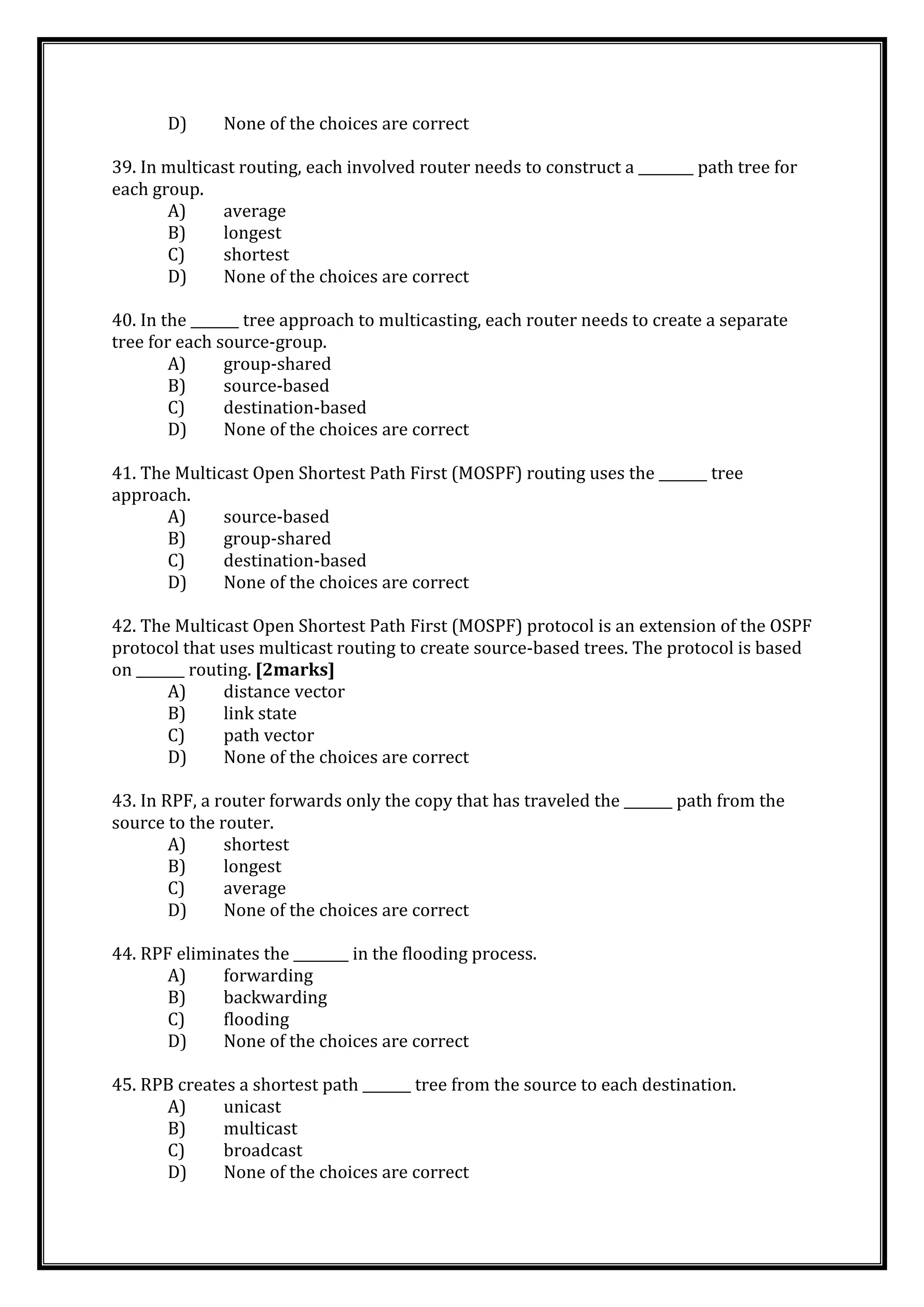 D) None of the choices are correct
39. In multicast routing, each involved router needs to construct a ________ path tree for
each group.
A) average
B) longest
C) shortest
D) None of the choices are correct
40. In the _______ tree approach to multicasting, each router needs to create a separate
tree for each source-group.
A) group-shared
B) source-based
C) destination-based
D) None of the choices are correct
41. The Multicast Open Shortest Path First (MOSPF) routing uses the _______ tree
approach.
A) source-based
B) group-shared
C) destination-based
D) None of the choices are correct
42. The Multicast Open Shortest Path First (MOSPF) protocol is an extension of the OSPF
protocol that uses multicast routing to create source-based trees. The protocol is based
on _______ routing. [2marks]
A) distance vector
B) link state
C) path vector
D) None of the choices are correct
43. In RPF, a router forwards only the copy that has traveled the _______ path from the
source to the router.
A) shortest
B) longest
C) average
D) None of the choices are correct
44. RPF eliminates the ________ in the flooding process.
A) forwarding
B) backwarding
C) flooding
D) None of the choices are correct
45. RPB creates a shortest path _______ tree from the source to each destination.
A) unicast
B) multicast
C) broadcast
D) None of the choices are correct
 