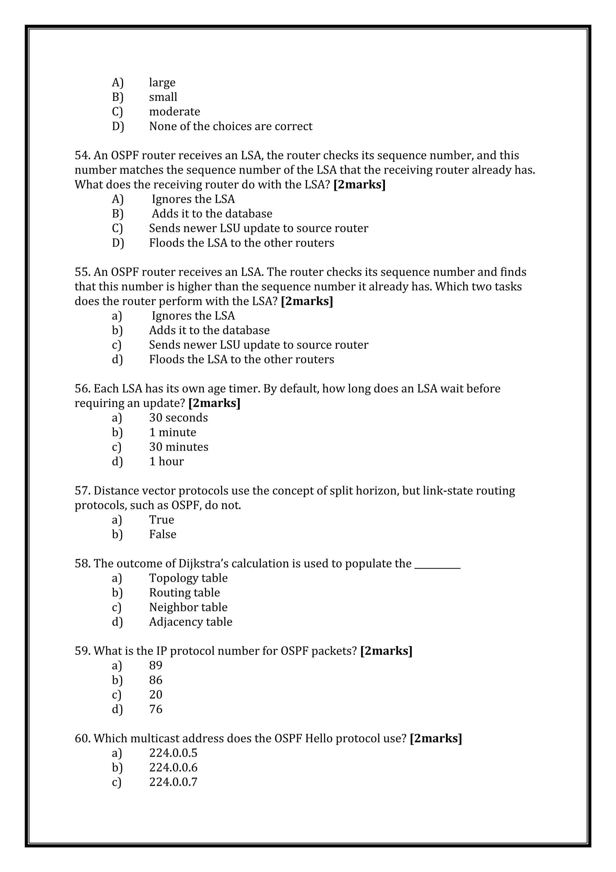 A) large
B) small
C) moderate
D) None of the choices are correct
54. An OSPF router receives an LSA, the router checks its sequence number, and this
number matches the sequence number of the LSA that the receiving router already has.
What does the receiving router do with the LSA? [2marks]
A) Ignores the LSA
B) Adds it to the database
C) Sends newer LSU update to source router
D) Floods the LSA to the other routers
55. An OSPF router receives an LSA. The router checks its sequence number and finds
that this number is higher than the sequence number it already has. Which two tasks
does the router perform with the LSA? [2marks]
a) Ignores the LSA
b) Adds it to the database
c) Sends newer LSU update to source router
d) Floods the LSA to the other routers
56. Each LSA has its own age timer. By default, how long does an LSA wait before
requiring an update? [2marks]
a) 30 seconds
b) 1 minute
c) 30 minutes
d) 1 hour
57. Distance vector protocols use the concept of split horizon, but link-state routing
protocols, such as OSPF, do not.
a) True
b) False
58. The outcome of Dijkstra’s calculation is used to populate the __________
a) Topology table
b) Routing table
c) Neighbor table
d) Adjacency table
59. What is the IP protocol number for OSPF packets? [2marks]
a) 89
b) 86
c) 20
d) 76
60. Which multicast address does the OSPF Hello protocol use? [2marks]
a) 224.0.0.5
b) 224.0.0.6
c) 224.0.0.7
 