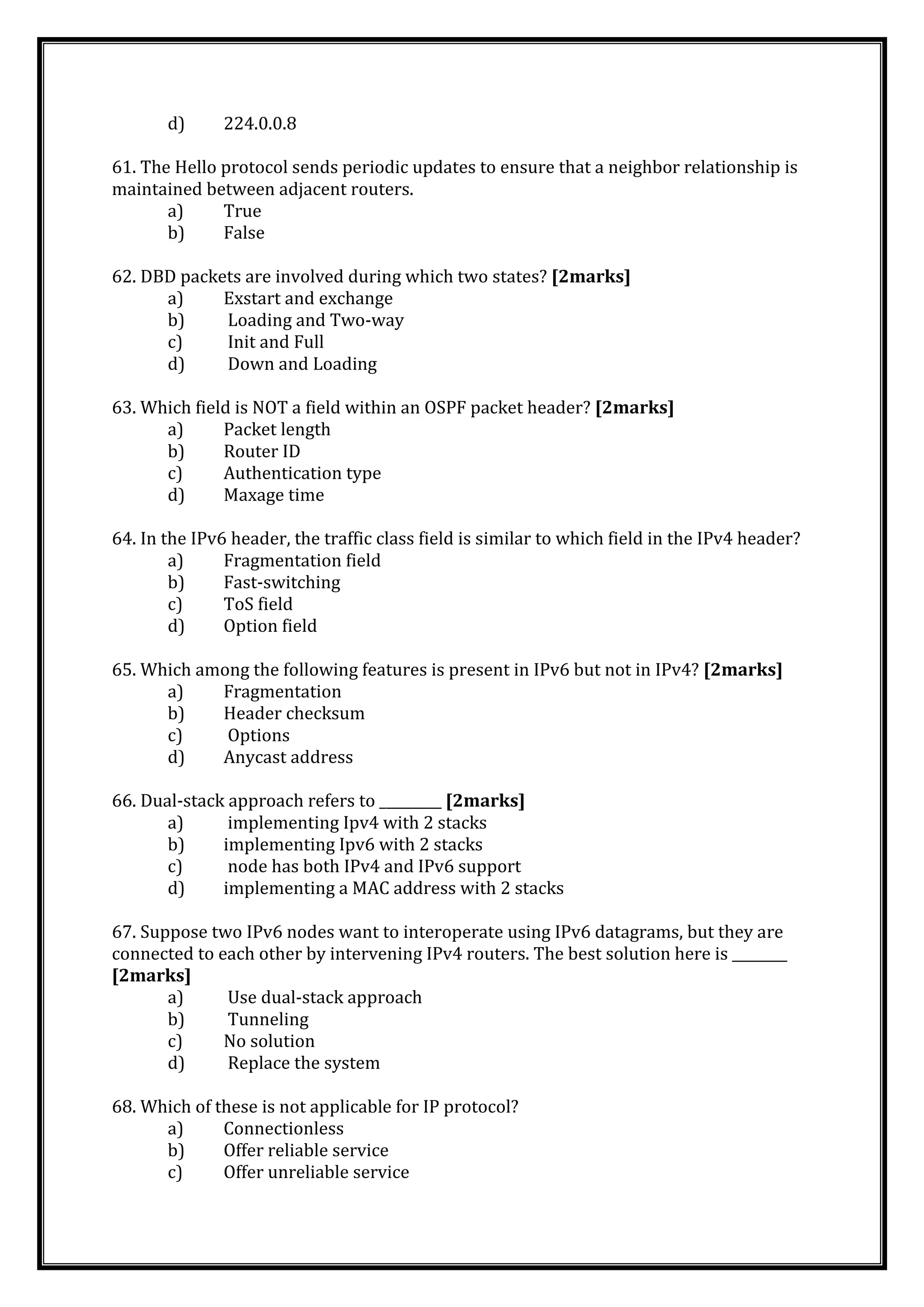 d) 224.0.0.8
61. The Hello protocol sends periodic updates to ensure that a neighbor relationship is
maintained between adjacent routers.
a) True
b) False
62. DBD packets are involved during which two states? [2marks]
a) Exstart and exchange
b) Loading and Two-way
c) Init and Full
d) Down and Loading
63. Which field is NOT a field within an OSPF packet header? [2marks]
a) Packet length
b) Router ID
c) Authentication type
d) Maxage time
64. In the IPv6 header, the traffic class field is similar to which field in the IPv4 header?
a) Fragmentation field
b) Fast-switching
c) ToS field
d) Option field
65. Which among the following features is present in IPv6 but not in IPv4? [2marks]
a) Fragmentation
b) Header checksum
c) Options
d) Anycast address
66. Dual-stack approach refers to _________ [2marks]
a) implementing Ipv4 with 2 stacks
b) implementing Ipv6 with 2 stacks
c) node has both IPv4 and IPv6 support
d) implementing a MAC address with 2 stacks
67. Suppose two IPv6 nodes want to interoperate using IPv6 datagrams, but they are
connected to each other by intervening IPv4 routers. The best solution here is ________
[2marks]
a) Use dual-stack approach
b) Tunneling
c) No solution
d) Replace the system
68. Which of these is not applicable for IP protocol?
a) Connectionless
b) Offer reliable service
c) Offer unreliable service
 