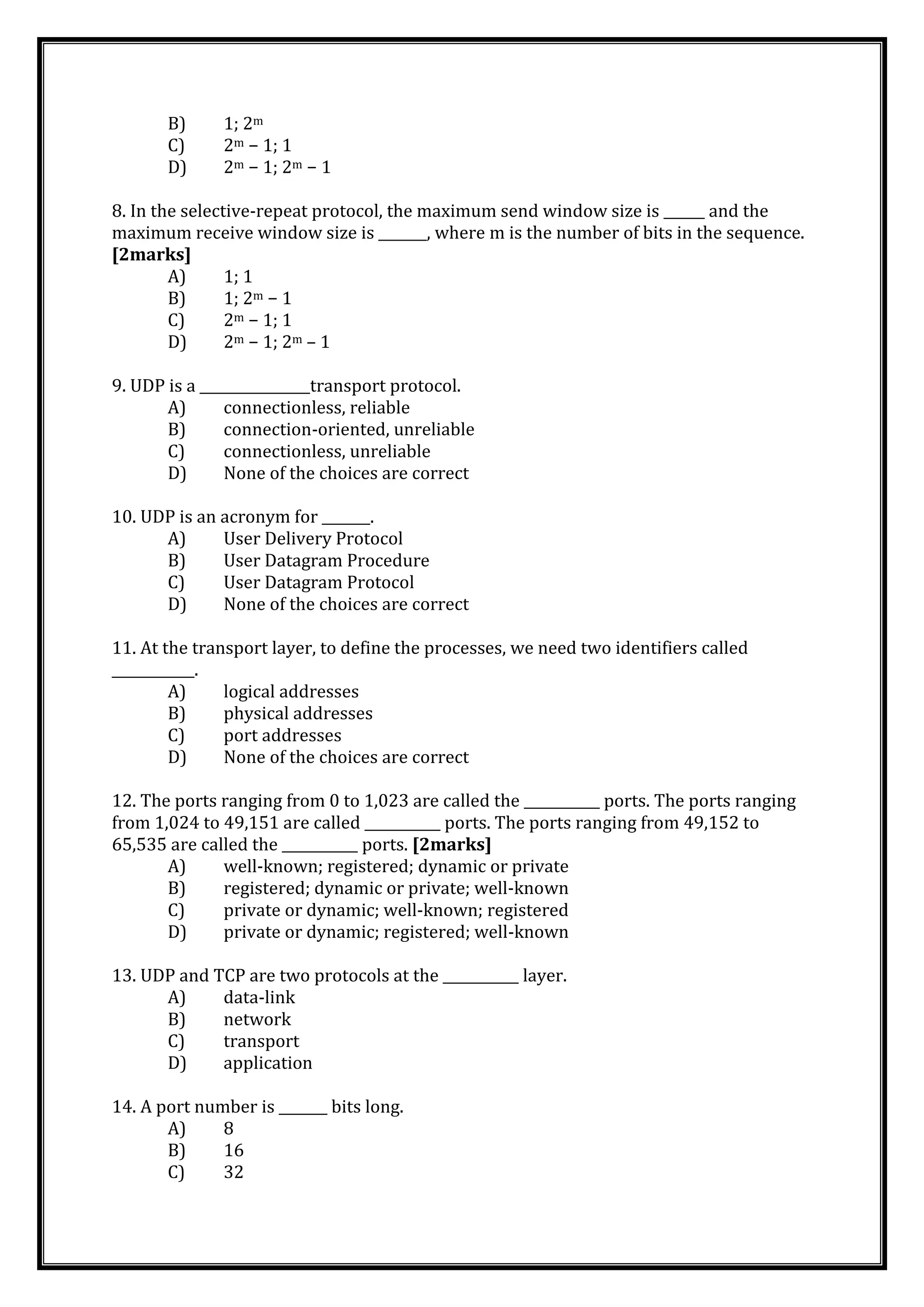 B) 1; 2m
C) 2m − 1; 1
D) 2m − 1; 2m − 1
8. In the selective-repeat protocol, the maximum send window size is ______ and the
maximum receive window size is _______, where m is the number of bits in the sequence.
[2marks]
A) 1; 1
B) 1; 2m − 1
C) 2m − 1; 1
D) 2m − 1; 2m – 1
9. UDP is a ________________transport protocol.
A) connectionless, reliable
B) connection-oriented, unreliable
C) connectionless, unreliable
D) None of the choices are correct
10. UDP is an acronym for _______.
A) User Delivery Protocol
B) User Datagram Procedure
C) User Datagram Protocol
D) None of the choices are correct
11. At the transport layer, to define the processes, we need two identifiers called
____________.
A) logical addresses
B) physical addresses
C) port addresses
D) None of the choices are correct
12. The ports ranging from 0 to 1,023 are called the ___________ ports. The ports ranging
from 1,024 to 49,151 are called ___________ ports. The ports ranging from 49,152 to
65,535 are called the ___________ ports. [2marks]
A) well-known; registered; dynamic or private
B) registered; dynamic or private; well-known
C) private or dynamic; well-known; registered
D) private or dynamic; registered; well-known
13. UDP and TCP are two protocols at the ___________ layer.
A) data-link
B) network
C) transport
D) application
14. A port number is _______ bits long.
A) 8
B) 16
C) 32
 