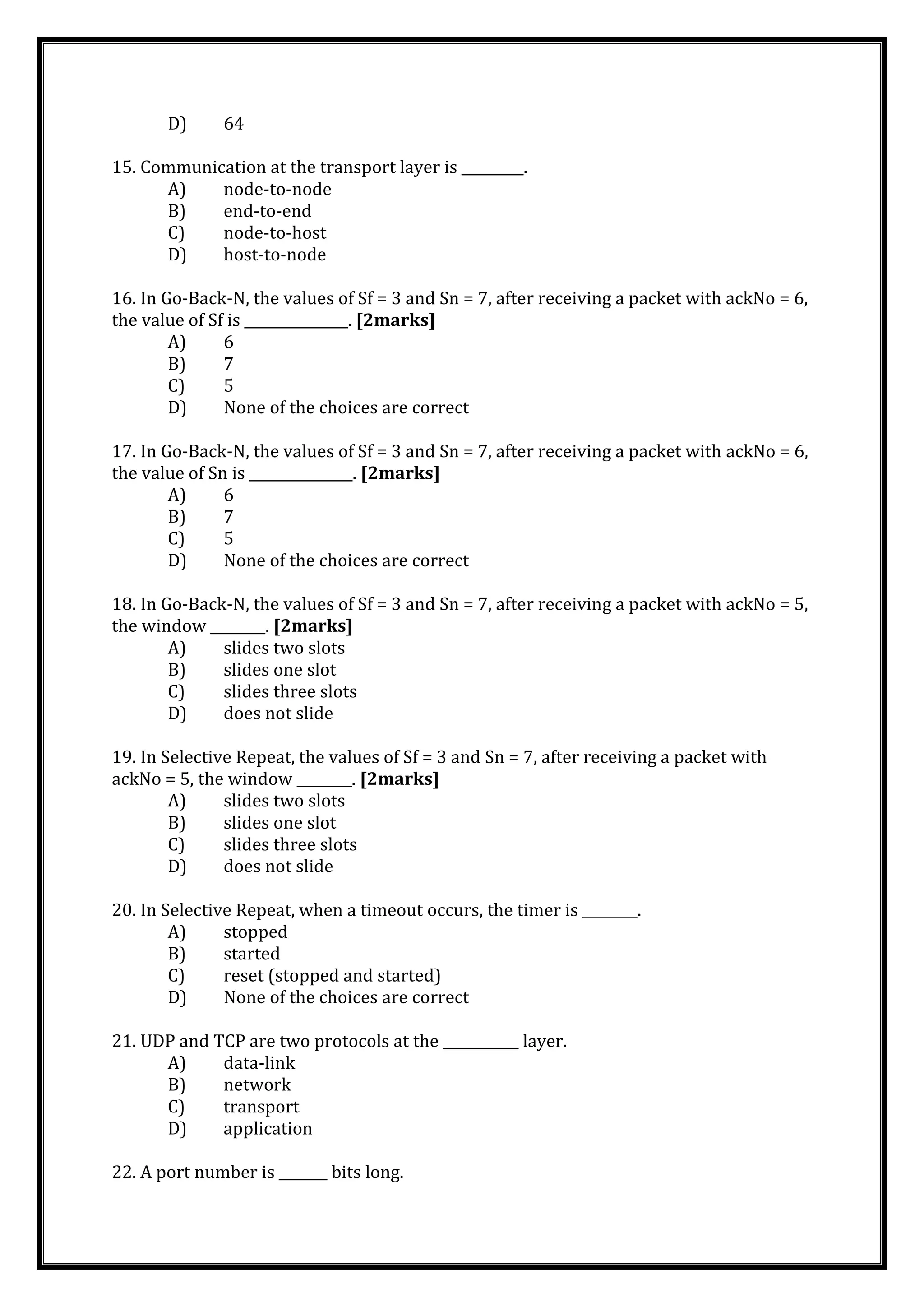 D) 64
15. Communication at the transport layer is _________.
A) node-to-node
B) end-to-end
C) node-to-host
D) host-to-node
16. In Go-Back-N, the values of Sf = 3 and Sn = 7, after receiving a packet with ackNo = 6,
the value of Sf is _______________. [2marks]
A) 6
B) 7
C) 5
D) None of the choices are correct
17. In Go-Back-N, the values of Sf = 3 and Sn = 7, after receiving a packet with ackNo = 6,
the value of Sn is _______________. [2marks]
A) 6
B) 7
C) 5
D) None of the choices are correct
18. In Go-Back-N, the values of Sf = 3 and Sn = 7, after receiving a packet with ackNo = 5,
the window ________. [2marks]
A) slides two slots
B) slides one slot
C) slides three slots
D) does not slide
19. In Selective Repeat, the values of Sf = 3 and Sn = 7, after receiving a packet with
ackNo = 5, the window ________. [2marks]
A) slides two slots
B) slides one slot
C) slides three slots
D) does not slide
20. In Selective Repeat, when a timeout occurs, the timer is ________.
A) stopped
B) started
C) reset (stopped and started)
D) None of the choices are correct
21. UDP and TCP are two protocols at the ___________ layer.
A) data-link
B) network
C) transport
D) application
22. A port number is _______ bits long.
 
