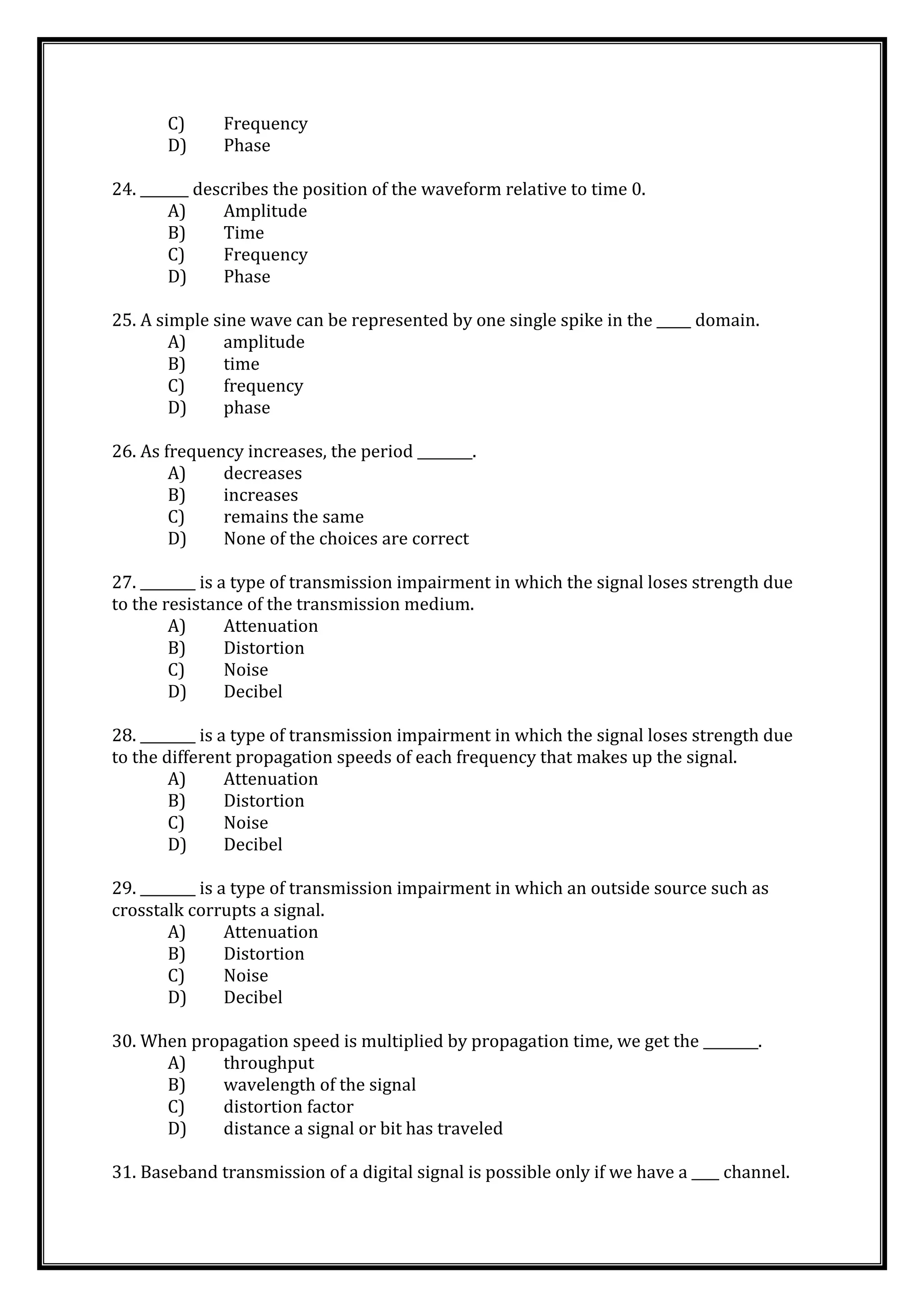 C) Frequency
D) Phase
24. _______ describes the position of the waveform relative to time 0.
A) Amplitude
B) Time
C) Frequency
D) Phase
25. A simple sine wave can be represented by one single spike in the _____ domain.
A) amplitude
B) time
C) frequency
D) phase
26. As frequency increases, the period ________.
A) decreases
B) increases
C) remains the same
D) None of the choices are correct
27. ________ is a type of transmission impairment in which the signal loses strength due
to the resistance of the transmission medium.
A) Attenuation
B) Distortion
C) Noise
D) Decibel
28. ________ is a type of transmission impairment in which the signal loses strength due
to the different propagation speeds of each frequency that makes up the signal.
A) Attenuation
B) Distortion
C) Noise
D) Decibel
29. ________ is a type of transmission impairment in which an outside source such as
crosstalk corrupts a signal.
A) Attenuation
B) Distortion
C) Noise
D) Decibel
30. When propagation speed is multiplied by propagation time, we get the ________.
A) throughput
B) wavelength of the signal
C) distortion factor
D) distance a signal or bit has traveled
31. Baseband transmission of a digital signal is possible only if we have a ____ channel.
 