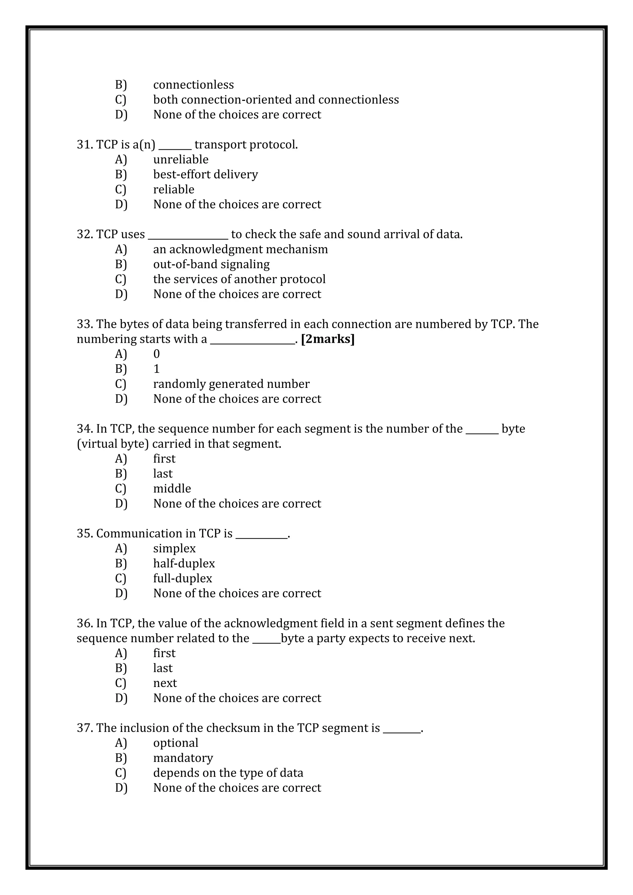 B) connectionless
C) both connection-oriented and connectionless
D) None of the choices are correct
31. TCP is a(n) _______ transport protocol.
A) unreliable
B) best-effort delivery
C) reliable
D) None of the choices are correct
32. TCP uses _________________ to check the safe and sound arrival of data.
A) an acknowledgment mechanism
B) out-of-band signaling
C) the services of another protocol
D) None of the choices are correct
33. The bytes of data being transferred in each connection are numbered by TCP. The
numbering starts with a __________________. [2marks]
A) 0
B) 1
C) randomly generated number
D) None of the choices are correct
34. In TCP, the sequence number for each segment is the number of the _______ byte
(virtual byte) carried in that segment.
A) first
B) last
C) middle
D) None of the choices are correct
35. Communication in TCP is ___________.
A) simplex
B) half-duplex
C) full-duplex
D) None of the choices are correct
36. In TCP, the value of the acknowledgment field in a sent segment defines the
sequence number related to the ______byte a party expects to receive next.
A) first
B) last
C) next
D) None of the choices are correct
37. The inclusion of the checksum in the TCP segment is ________.
A) optional
B) mandatory
C) depends on the type of data
D) None of the choices are correct
 