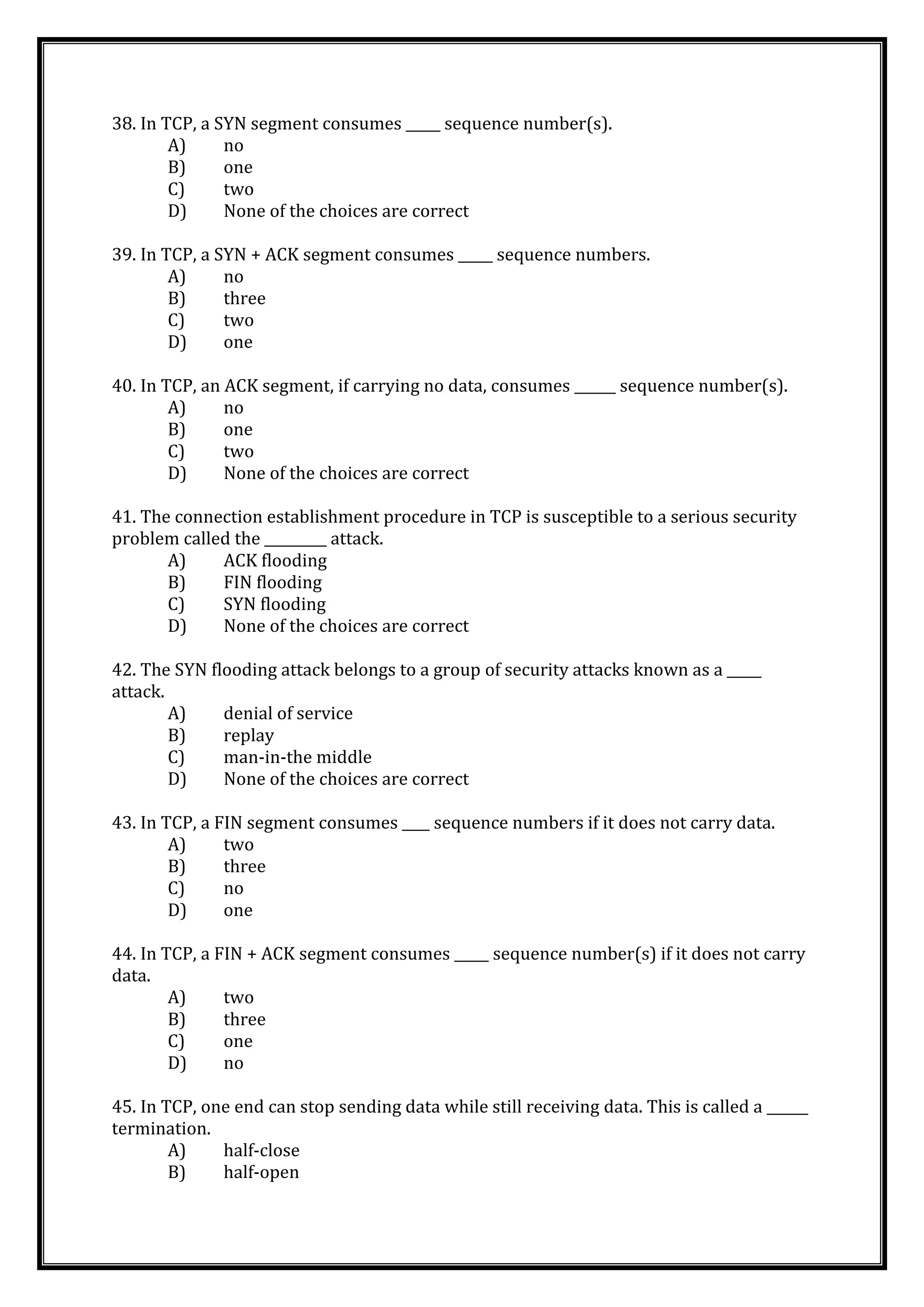 38. In TCP, a SYN segment consumes _____ sequence number(s).
A) no
B) one
C) two
D) None of the choices are correct
39. In TCP, a SYN + ACK segment consumes _____ sequence numbers.
A) no
B) three
C) two
D) one
40. In TCP, an ACK segment, if carrying no data, consumes ______ sequence number(s).
A) no
B) one
C) two
D) None of the choices are correct
41. The connection establishment procedure in TCP is susceptible to a serious security
problem called the _________ attack.
A) ACK flooding
B) FIN flooding
C) SYN flooding
D) None of the choices are correct
42. The SYN flooding attack belongs to a group of security attacks known as a _____
attack.
A) denial of service
B) replay
C) man-in-the middle
D) None of the choices are correct
43. In TCP, a FIN segment consumes ____ sequence numbers if it does not carry data.
A) two
B) three
C) no
D) one
44. In TCP, a FIN + ACK segment consumes _____ sequence number(s) if it does not carry
data.
A) two
B) three
C) one
D) no
45. In TCP, one end can stop sending data while still receiving data. This is called a ______
termination.
A) half-close
B) half-open
 