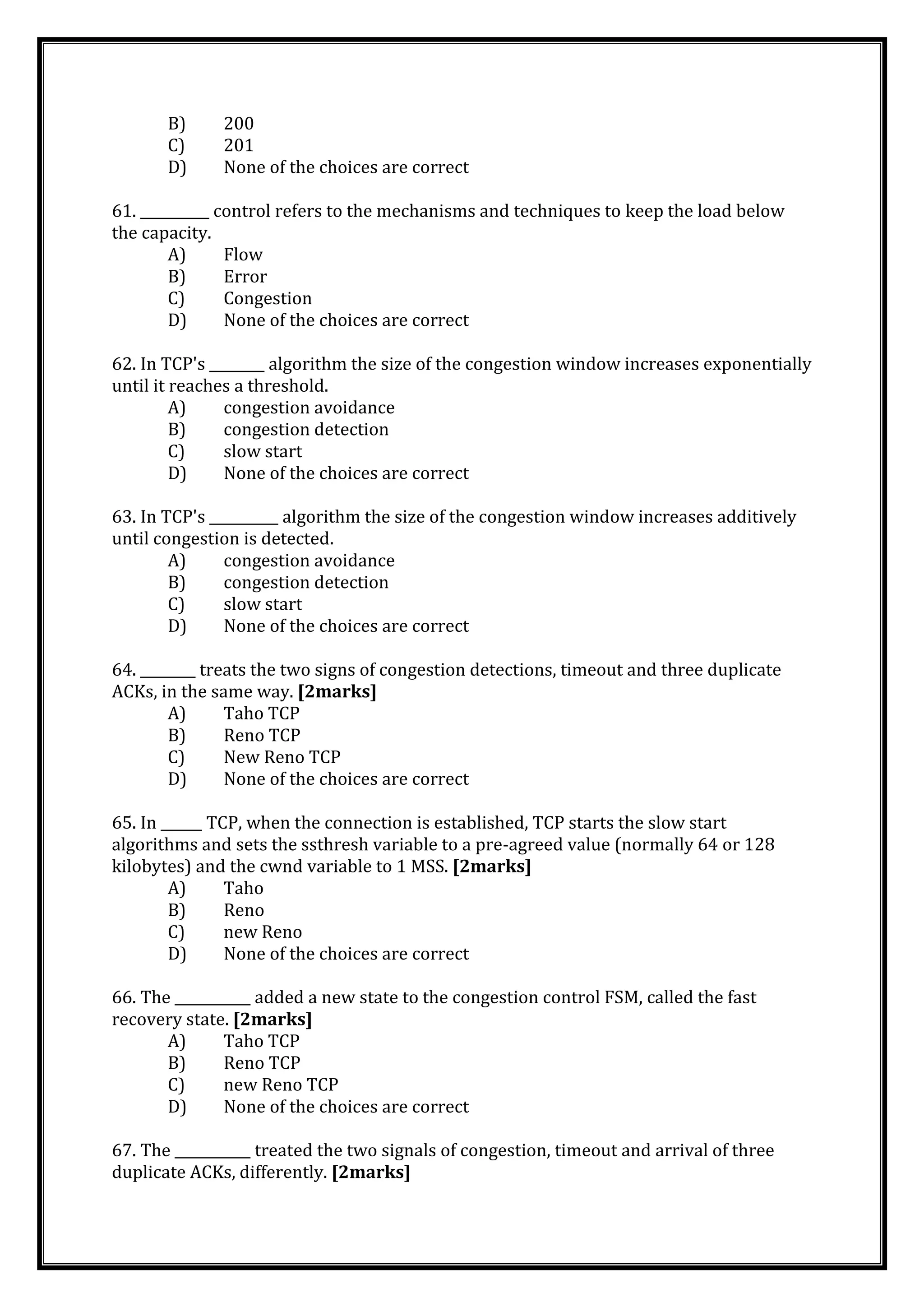 B) 200
C) 201
D) None of the choices are correct
61. __________ control refers to the mechanisms and techniques to keep the load below
the capacity.
A) Flow
B) Error
C) Congestion
D) None of the choices are correct
62. In TCP's ________ algorithm the size of the congestion window increases exponentially
until it reaches a threshold.
A) congestion avoidance
B) congestion detection
C) slow start
D) None of the choices are correct
63. In TCP's __________ algorithm the size of the congestion window increases additively
until congestion is detected.
A) congestion avoidance
B) congestion detection
C) slow start
D) None of the choices are correct
64. ________ treats the two signs of congestion detections, timeout and three duplicate
ACKs, in the same way. [2marks]
A) Taho TCP
B) Reno TCP
C) New Reno TCP
D) None of the choices are correct
65. In ______ TCP, when the connection is established, TCP starts the slow start
algorithms and sets the ssthresh variable to a pre-agreed value (normally 64 or 128
kilobytes) and the cwnd variable to 1 MSS. [2marks]
A) Taho
B) Reno
C) new Reno
D) None of the choices are correct
66. The ___________ added a new state to the congestion control FSM, called the fast
recovery state. [2marks]
A) Taho TCP
B) Reno TCP
C) new Reno TCP
D) None of the choices are correct
67. The ___________ treated the two signals of congestion, timeout and arrival of three
duplicate ACKs, differently. [2marks]
 