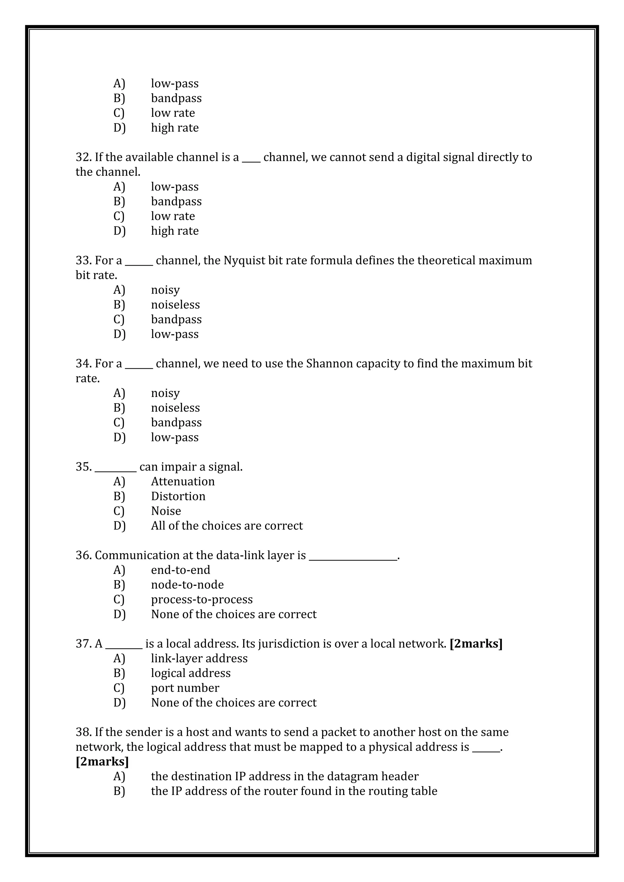 A) low-pass
B) bandpass
C) low rate
D) high rate
32. If the available channel is a ____ channel, we cannot send a digital signal directly to
the channel.
A) low-pass
B) bandpass
C) low rate
D) high rate
33. For a ______ channel, the Nyquist bit rate formula defines the theoretical maximum
bit rate.
A) noisy
B) noiseless
C) bandpass
D) low-pass
34. For a ______ channel, we need to use the Shannon capacity to find the maximum bit
rate.
A) noisy
B) noiseless
C) bandpass
D) low-pass
35. _________ can impair a signal.
A) Attenuation
B) Distortion
C) Noise
D) All of the choices are correct
36. Communication at the data-link layer is ___________________.
A) end-to-end
B) node-to-node
C) process-to-process
D) None of the choices are correct
37. A ________ is a local address. Its jurisdiction is over a local network. [2marks]
A) link-layer address
B) logical address
C) port number
D) None of the choices are correct
38. If the sender is a host and wants to send a packet to another host on the same
network, the logical address that must be mapped to a physical address is ______.
[2marks]
A) the destination IP address in the datagram header
B) the IP address of the router found in the routing table
 