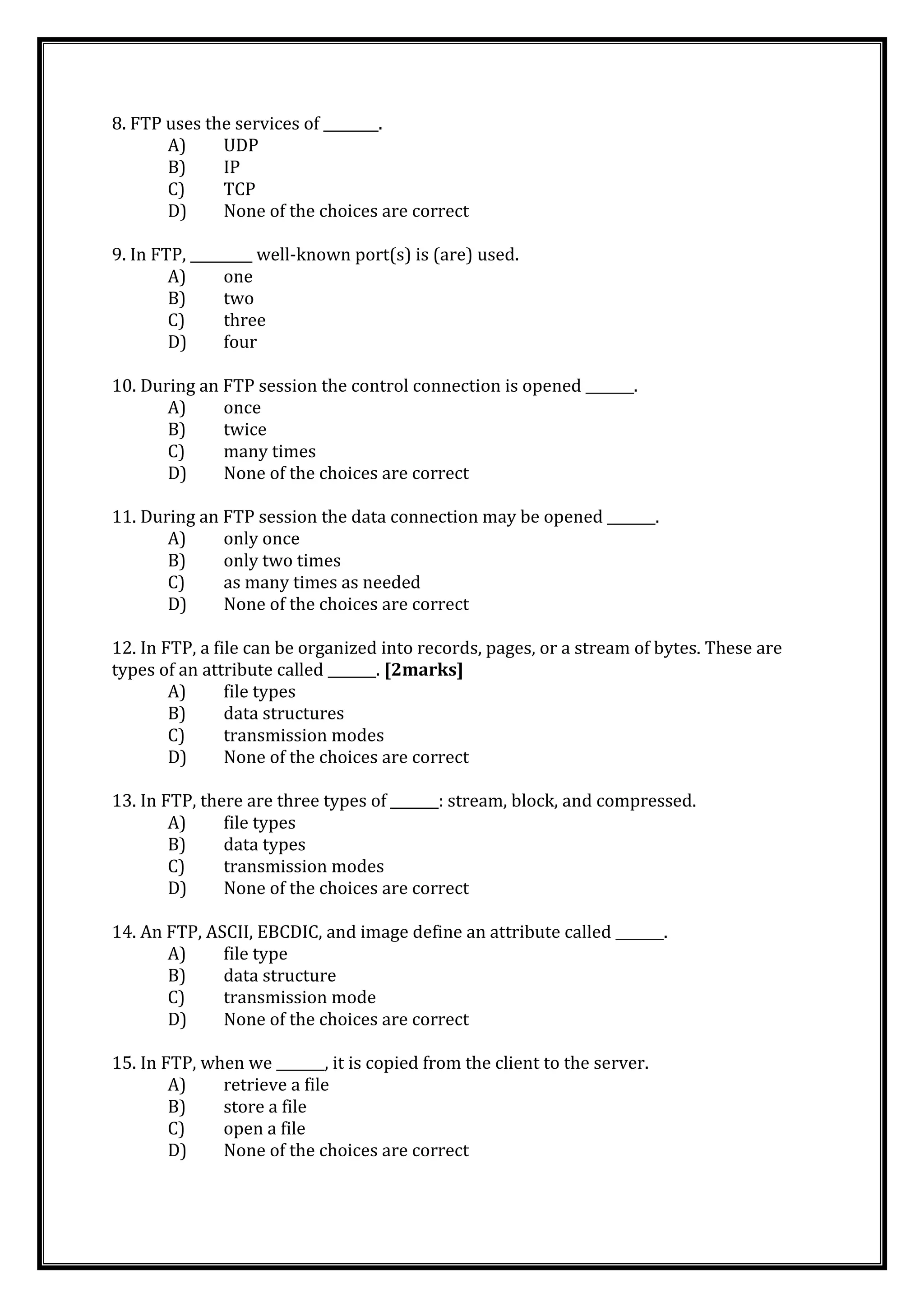 8. FTP uses the services of ________.
A) UDP
B) IP
C) TCP
D) None of the choices are correct
9. In FTP, _________ well-known port(s) is (are) used.
A) one
B) two
C) three
D) four
10. During an FTP session the control connection is opened _______.
A) once
B) twice
C) many times
D) None of the choices are correct
11. During an FTP session the data connection may be opened _______.
A) only once
B) only two times
C) as many times as needed
D) None of the choices are correct
12. In FTP, a file can be organized into records, pages, or a stream of bytes. These are
types of an attribute called _______. [2marks]
A) file types
B) data structures
C) transmission modes
D) None of the choices are correct
13. In FTP, there are three types of _______: stream, block, and compressed.
A) file types
B) data types
C) transmission modes
D) None of the choices are correct
14. An FTP, ASCII, EBCDIC, and image define an attribute called _______.
A) file type
B) data structure
C) transmission mode
D) None of the choices are correct
15. In FTP, when we _______, it is copied from the client to the server.
A) retrieve a file
B) store a file
C) open a file
D) None of the choices are correct
 