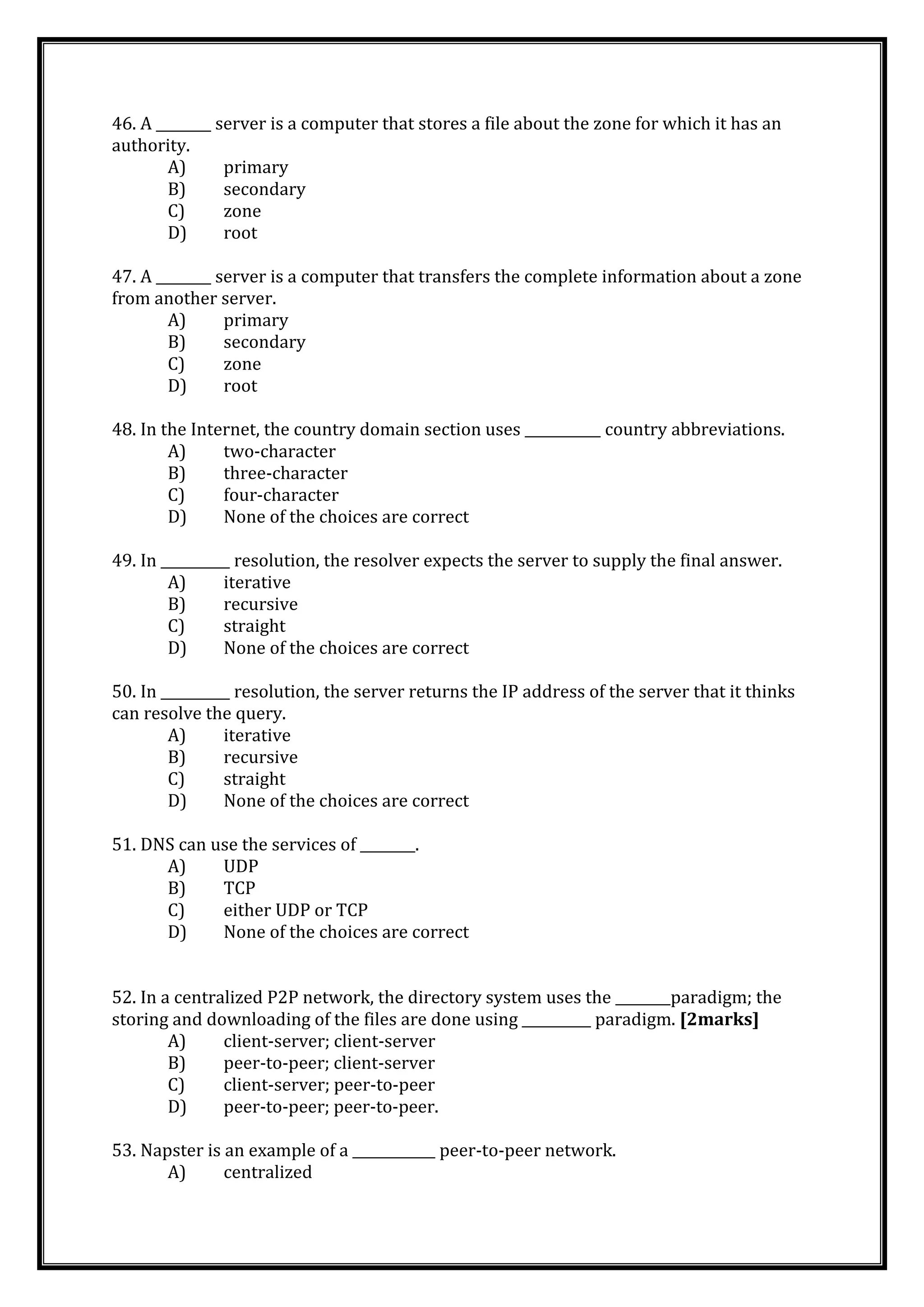 46. A ________ server is a computer that stores a file about the zone for which it has an
authority.
A) primary
B) secondary
C) zone
D) root
47. A ________ server is a computer that transfers the complete information about a zone
from another server.
A) primary
B) secondary
C) zone
D) root
48. In the Internet, the country domain section uses ___________ country abbreviations.
A) two-character
B) three-character
C) four-character
D) None of the choices are correct
49. In __________ resolution, the resolver expects the server to supply the final answer.
A) iterative
B) recursive
C) straight
D) None of the choices are correct
50. In __________ resolution, the server returns the IP address of the server that it thinks
can resolve the query.
A) iterative
B) recursive
C) straight
D) None of the choices are correct
51. DNS can use the services of ________.
A) UDP
B) TCP
C) either UDP or TCP
D) None of the choices are correct
52. In a centralized P2P network, the directory system uses the ________paradigm; the
storing and downloading of the files are done using __________ paradigm. [2marks]
A) client-server; client-server
B) peer-to-peer; client-server
C) client-server; peer-to-peer
D) peer-to-peer; peer-to-peer.
53. Napster is an example of a ____________ peer-to-peer network.
A) centralized
 