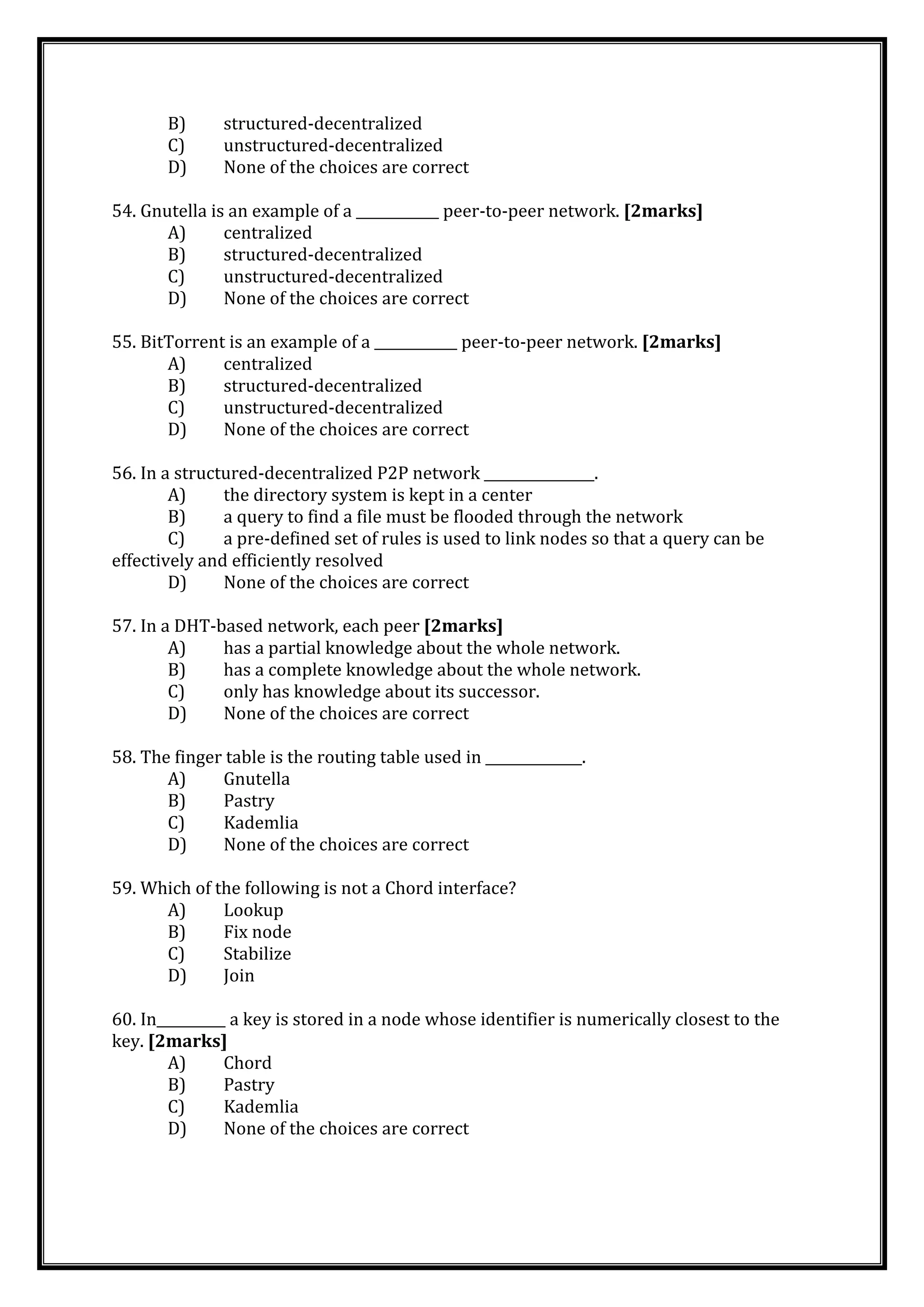 B) structured-decentralized
C) unstructured-decentralized
D) None of the choices are correct
54. Gnutella is an example of a ____________ peer-to-peer network. [2marks]
A) centralized
B) structured-decentralized
C) unstructured-decentralized
D) None of the choices are correct
55. BitTorrent is an example of a ____________ peer-to-peer network. [2marks]
A) centralized
B) structured-decentralized
C) unstructured-decentralized
D) None of the choices are correct
56. In a structured-decentralized P2P network ________________.
A) the directory system is kept in a center
B) a query to find a file must be flooded through the network
C) a pre-defined set of rules is used to link nodes so that a query can be
effectively and efficiently resolved
D) None of the choices are correct
57. In a DHT-based network, each peer [2marks]
A) has a partial knowledge about the whole network.
B) has a complete knowledge about the whole network.
C) only has knowledge about its successor.
D) None of the choices are correct
58. The finger table is the routing table used in ______________.
A) Gnutella
B) Pastry
C) Kademlia
D) None of the choices are correct
59. Which of the following is not a Chord interface?
A) Lookup
B) Fix node
C) Stabilize
D) Join
60. In__________ a key is stored in a node whose identifier is numerically closest to the
key. [2marks]
A) Chord
B) Pastry
C) Kademlia
D) None of the choices are correct
 