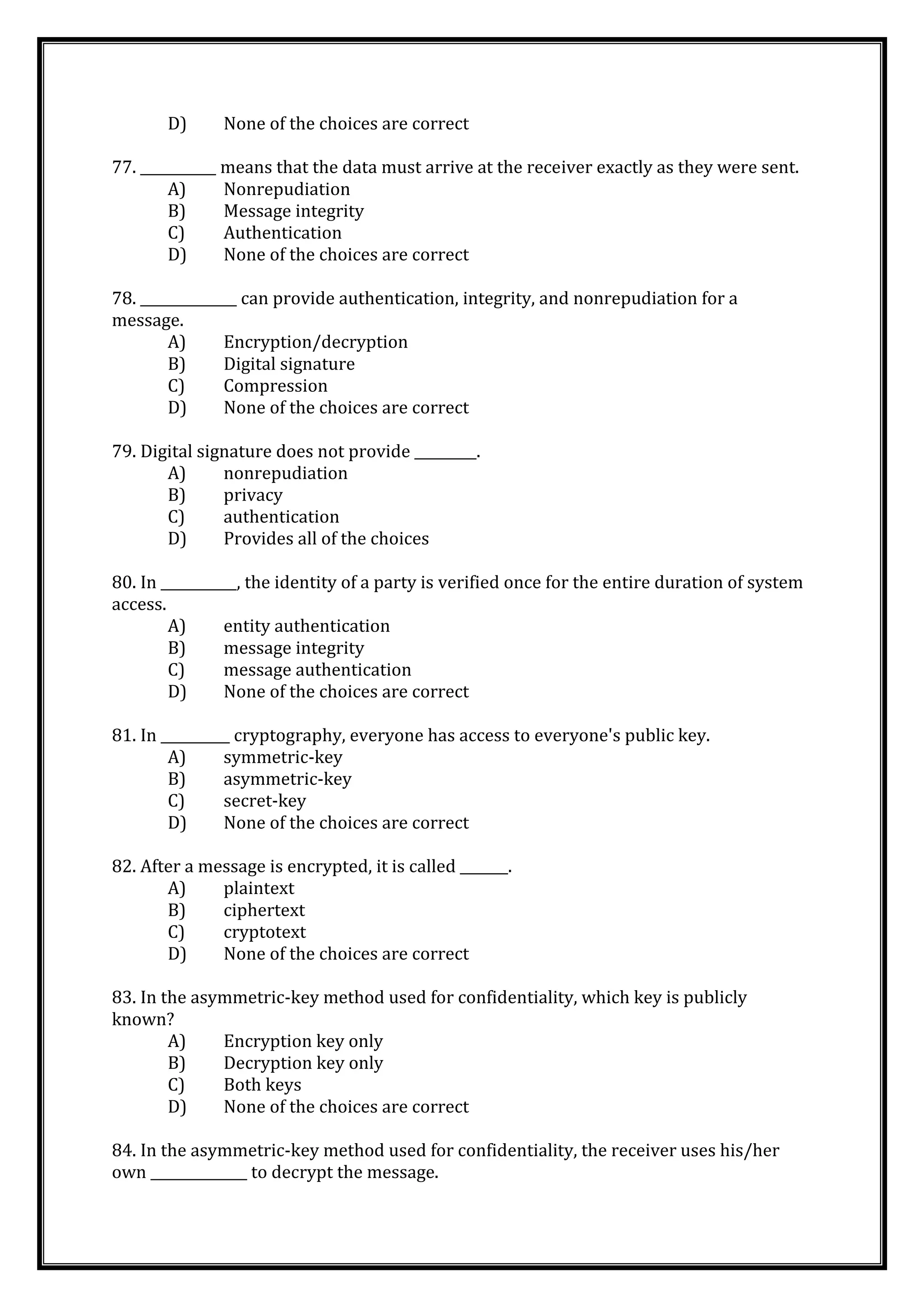 D) None of the choices are correct
77. ___________ means that the data must arrive at the receiver exactly as they were sent.
A) Nonrepudiation
B) Message integrity
C) Authentication
D) None of the choices are correct
78. ______________ can provide authentication, integrity, and nonrepudiation for a
message.
A) Encryption/decryption
B) Digital signature
C) Compression
D) None of the choices are correct
79. Digital signature does not provide _________.
A) nonrepudiation
B) privacy
C) authentication
D) Provides all of the choices
80. In ___________, the identity of a party is verified once for the entire duration of system
access.
A) entity authentication
B) message integrity
C) message authentication
D) None of the choices are correct
81. In __________ cryptography, everyone has access to everyone's public key.
A) symmetric-key
B) asymmetric-key
C) secret-key
D) None of the choices are correct
82. After a message is encrypted, it is called _______.
A) plaintext
B) ciphertext
C) cryptotext
D) None of the choices are correct
83. In the asymmetric-key method used for confidentiality, which key is publicly
known?
A) Encryption key only
B) Decryption key only
C) Both keys
D) None of the choices are correct
84. In the asymmetric-key method used for confidentiality, the receiver uses his/her
own ______________ to decrypt the message.
 