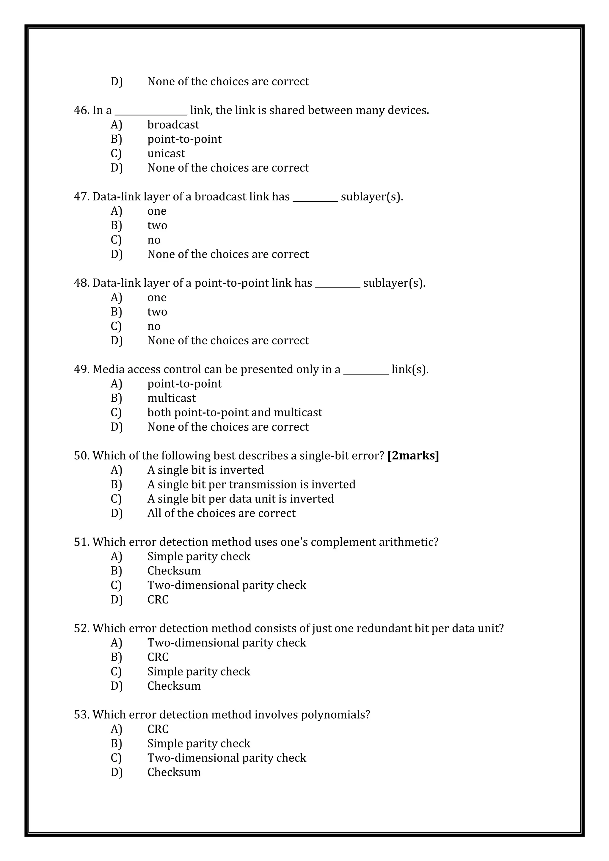 D) None of the choices are correct
46. In a ________________ link, the link is shared between many devices.
A) broadcast
B) point-to-point
C) unicast
D) None of the choices are correct
47. Data-link layer of a broadcast link has __________ sublayer(s).
A) one
B) two
C) no
D) None of the choices are correct
48. Data-link layer of a point-to-point link has __________ sublayer(s).
A) one
B) two
C) no
D) None of the choices are correct
49. Media access control can be presented only in a __________ link(s).
A) point-to-point
B) multicast
C) both point-to-point and multicast
D) None of the choices are correct
50. Which of the following best describes a single-bit error? [2marks]
A) A single bit is inverted
B) A single bit per transmission is inverted
C) A single bit per data unit is inverted
D) All of the choices are correct
51. Which error detection method uses one's complement arithmetic?
A) Simple parity check
B) Checksum
C) Two-dimensional parity check
D) CRC
52. Which error detection method consists of just one redundant bit per data unit?
A) Two-dimensional parity check
B) CRC
C) Simple parity check
D) Checksum
53. Which error detection method involves polynomials?
A) CRC
B) Simple parity check
C) Two-dimensional parity check
D) Checksum
 