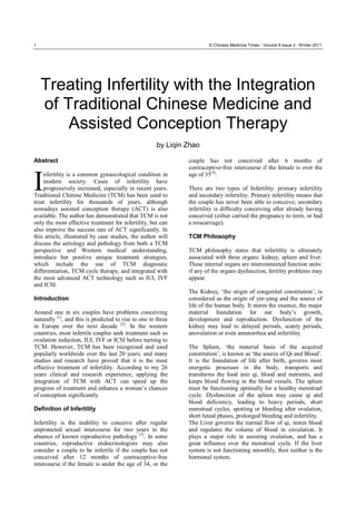 1 © Chinese Medicine Times - Volume 6 Issue 3 - Winter 2011
Treating Infertility with the Integration
of Traditional Chinese Medicine and
Assisted Conception Therapy
by Liqin Zhao
Abstract
nfertility is a common gynaecological condition in
modern society. Cases of infertility have
progressively increased, especially in recent years.
Traditional Chinese Medicine (TCM) has been used to
treat infertility for thousands of years, although
nowadays assisted conception therapy (ACT) is also
available. The author has demonstrated that TCM is not
only the most effective treatment for infertility, but can
also improve the success rate of ACT significantly. In
this article, illustrated by case studies, the author will
discuss the aetiology and pathology from both a TCM
perspective and Western medical understanding,
introduce her positive unique treatment strategies,
which include the use of TCM diagnostic
differentiation, TCM cycle therapy, and integrated with
the most advanced ACT technology such as IUI, IVF
and ICSI.
Introduction
Around one in six couples have problems conceiving
naturally [1]
, and this is predicted to rise to one in three
in Europe over the next decade [2]
. In the western
countries, most infertile couples seek treatment such as
ovulation induction, IUI, IVF or ICSI before turning to
TCM. However, TCM has been recognised and used
popularly worldwide over the last 20 years, and many
studies and research have proved that it is the most
effective treatment of infertility. According to my 26
years clinical and research experience, applying the
integration of TCM with ACT can speed up the
progress of treatment and enhance a woman’s chances
of conception significantly.
Definition of Infertility
Infertility is the inability to conceive after regular
unprotected sexual intercourse for two years in the
absence of known reproductive pathology [3]
. In some
countries, reproductive endocrinologists may also
consider a couple to be infertile if the couple has not
conceived after 12 months of contraceptive-free
intercourse if the female is under the age of 34, or the
couple has not conceived after 6 months of
contraceptive-free intercourse if the female is over the
age of 35[4]
.
There are two types of Infertility: primary infertility
and secondary infertility. Primary infertility means that
the couple has never been able to conceive; secondary
infertility is difficulty conceiving after already having
conceived (either carried the pregnancy to term, or had
a miscarriage).
TCM Philosophy
TCM philosophy states that infertility is ultimately
associated with three organs: kidney, spleen and liver.
These internal organs are interconnected function units:
if any of the organs dysfunction, fertility problems may
appear.
The Kidney, ‘the origin of congenital constitution’, is
considered as the origin of yin-yang and the source of
life of the human body. It stores the essence, the major
material foundation for our body’s growth,
development and reproduction. Dysfunction of the
kidney may lead to delayed periods, scanty periods,
anovulation or even amenorrhea and infertility.
The Spleen, ‘the material basis of the acquired
constitution’, is known as ‘the source of Qi and Blood’.
It is the foundation of life after birth, governs most
energetic processes in the body, transports and
transforms the food into qi, blood and nutrients, and
keeps blood flowing in the blood vessels. The spleen
must be functioning optimally for a healthy menstrual
cycle. Dysfunction of the spleen may cause qi and
blood deficiency, leading to heavy periods, short
menstrual cycles, spotting or bleeding after ovulation,
short luteal phases, prolonged bleeding and infertility.
The Liver governs the normal flow of qi, stores blood
and regulates the volume of blood in circulation. It
plays a major role in assisting ovulation, and has a
great influence over the menstrual cycle. If the liver
system is not functioning smoothly, then neither is the
hormonal system.
I
 