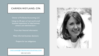 CARMEN WEYLAND, CPA
Owner of Fit Books Accounting, LLC
Using my 20 years of real world small
business experience to help business
owners and administrators -
Trust their financial information
Make informed business decisions
Prepare for tax obligations
C W E Y L A N D @ F I T B O O K S AC C O U N T I N G . C O M
2 0 8 - 3 6 9 - 4 5 7 6
 