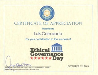 CERTIFICATE OF APPRECIATION
Presented to
Luis Carrazana
For your contribution to the success of
Ethical I __!_
Gove nance
**** * Day
OCTOBER 22~ 2015
 