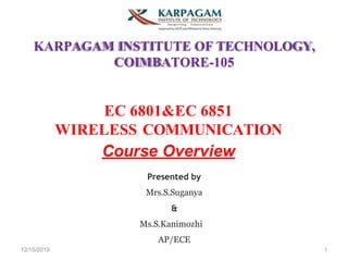 12/15/2019 1
KARPAGAM INSTITUTE OF TECHNOLOGY,
COIMBATORE-105
EC 6801&EC 6851
WIRELESS COMMUNICATION
Course Overview
Presented by
Mrs.S.Suganya
&
Ms.S.Kanimozhi
AP/ECE
 