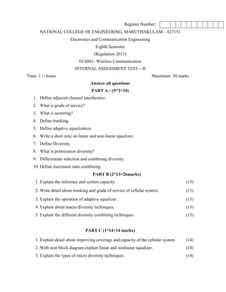 Register Number:
NATIONAL COLLEGE OF ENGINEERING, MARUTHAKULAM – 627151
Electronics and Communication Engineering
Eighth Semester
(Regulation 2013)
EC6801- Wireless Communication
INTERNAL ASSESSMENT TEST---II
Time: 1 ½ hours Maximum: 50 marks
Answer all questions
PART A—(5*2=10)
1. Define adjacent channel interference.
2. What is grade of service?
3. What is sectoring?
4. Define trunking.
5. Define adaptive equalization.
6. Write a short note on linear and non-linear equalizer.
7. Define Diversity.
8. What is polarization diversity?
9. Differentiate selection and combining diversity.
10. Define maximum ratio combining.
PART B (2*13=26marks)
1. Explain the inference and system capacity. (13)
2. Write detail about trunking and grade of service of cellular system. (13)
3. Explain the operation of adaptive equalizer. (13)
4. Explain about macro diversity techniques. (13)
5. Explain the different diversity combining techniques. (13)
PART C (1*14=14 marks)
1. Explain detail about improving coverage and capacity of the cellular system. (14)
2. With neat block diagram explain linear and nonlinear equalizer. (14)
3. Explain the types of micro diversity techniques. (14)
 