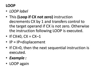 LOOP
• LOOP label
• This (Loop if CX not zero) instruction
decrements CX by 1 and transfers control to
the target operand if CX is not zero. Otherwise
the instruction following LOOP is executed.
• If CX=0, CX = CX–1
• IP = IP+displacement
• If CX=0, then the next sequential instruction is
executed.
• Example :
• LOOP again
 