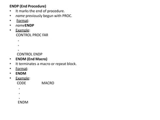 ENDP (End Procedure)
• It marks the end of procedure.
• name previously begun with PROC.
• Format:
• nameENDP
• Example:
CONTROL PROC FAR
.
.
.
CONTROL ENDP
• ENDM (End Macro)
• It terminates a macro or repeat block.
• Format:
• ENDM
• Example:
MACRO
CODE
.
.
.
ENDM
 