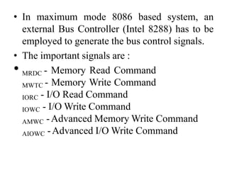 • In maximum mode 8086 based system, an
external Bus Controller (Intel 8288) has to be
employed to generate the bus control signals.
• The important signals are :
• MRDC - Memory Read Command
MWTC - Memory Write Command
IORC - I/O Read Command
IOWC - I/O Write Command
AMWC -Advanced Memory Write Command
AIOWC -Advanced I/O Write Command
 