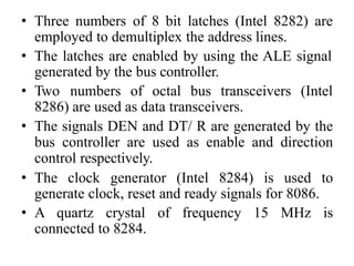 • Three numbers of 8 bit latches (Intel 8282) are
employed to demultiplex the address lines.
• The latches are enabled by using the ALE signal
generated by the bus controller.
• Two numbers of octal bus transceivers (Intel
8286) are used as data transceivers.
• The signals DEN and DT/ R are generated by the
bus controller are used as enable and direction
control respectively.
• The clock generator (Intel 8284) is used to
generate clock, reset and ready signals for 8086.
• A quartz crystal of frequency 15 MHz is
connected to 8284.
 