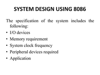 SYSTEM DESIGN USING 8086
The specification of the system includes the
following:
• I/O devices
• Memory requirement
• System clock frequency
• Peripheral devices required
• Application
 