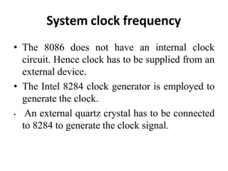 System clock frequency
• The 8086 does not have an internal clock
circuit. Hence clock has to be supplied from an
external device.
• The Intel 8284 clock generator is employed to
generate the clock.
• An external quartz crystal has to be connected
to 8284 to generate the clock signal.
 