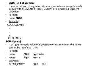 • ENDS (End of Segment)
• It marks the end of segment, structure, or union name previously
begun with SEGMENT, STRUCT, UNION, or a simplified segment
directive.
• Format:
• name ENDS
• Example:
CODE SEGMENT
.
.
.
CODEENDS
EQU (Equate)
• It assigns numeric value of expression or text to name. The name
cannot be redefined later.
• Format:
• name
• name
• Example:
• CLEAR_CARRY
EQU expression
EQU <text>
EQU CLC
 
