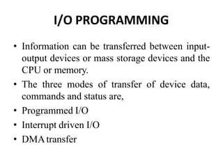 I/O PROGRAMMING
• Information can be transferred between input-
output devices or mass storage devices and the
CPU or memory.
• The three modes of transfer of device data,
commands and status are,
• Programmed I/O
• Interrupt driven I/O
• DMAtransfer
 