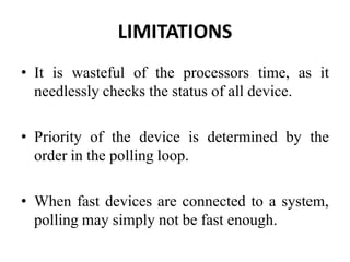 LIMITATIONS
• It is wasteful of the processors time, as it
needlessly checks the status of all device.
• Priority of the device is determined by the
order in the polling loop.
• When fast devices are connected to a system,
polling may simply not be fast enough.
 