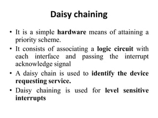 Daisy chaining
• It is a simple hardware means of attaining a
priority scheme.
• It consists of associating a logic circuit with
each interface and passing the interrupt
acknowledge signal
• A daisy chain is used to identify the device
requesting service.
• Daisy chaining is used for level sensitive
interrupts
 